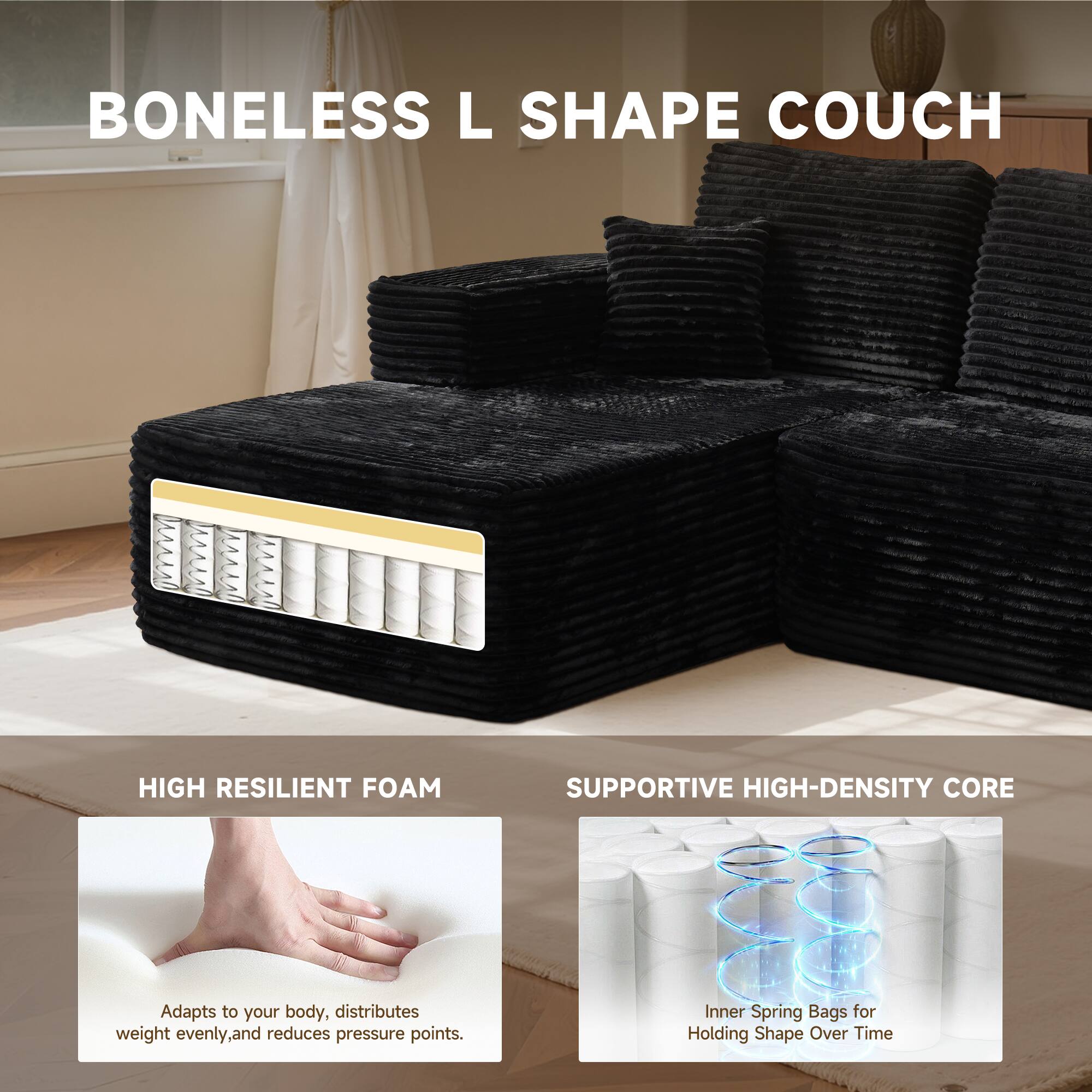 BONELESS L SHAPE COUCH

HIGH RESILIENT FOAM
Adapts to your body, distributes weight evenly, and reduces pressure points.

SUPPORTIVE HIGH-DENSITY CORE
Inner Spring Bags for Holding Shape Over Time