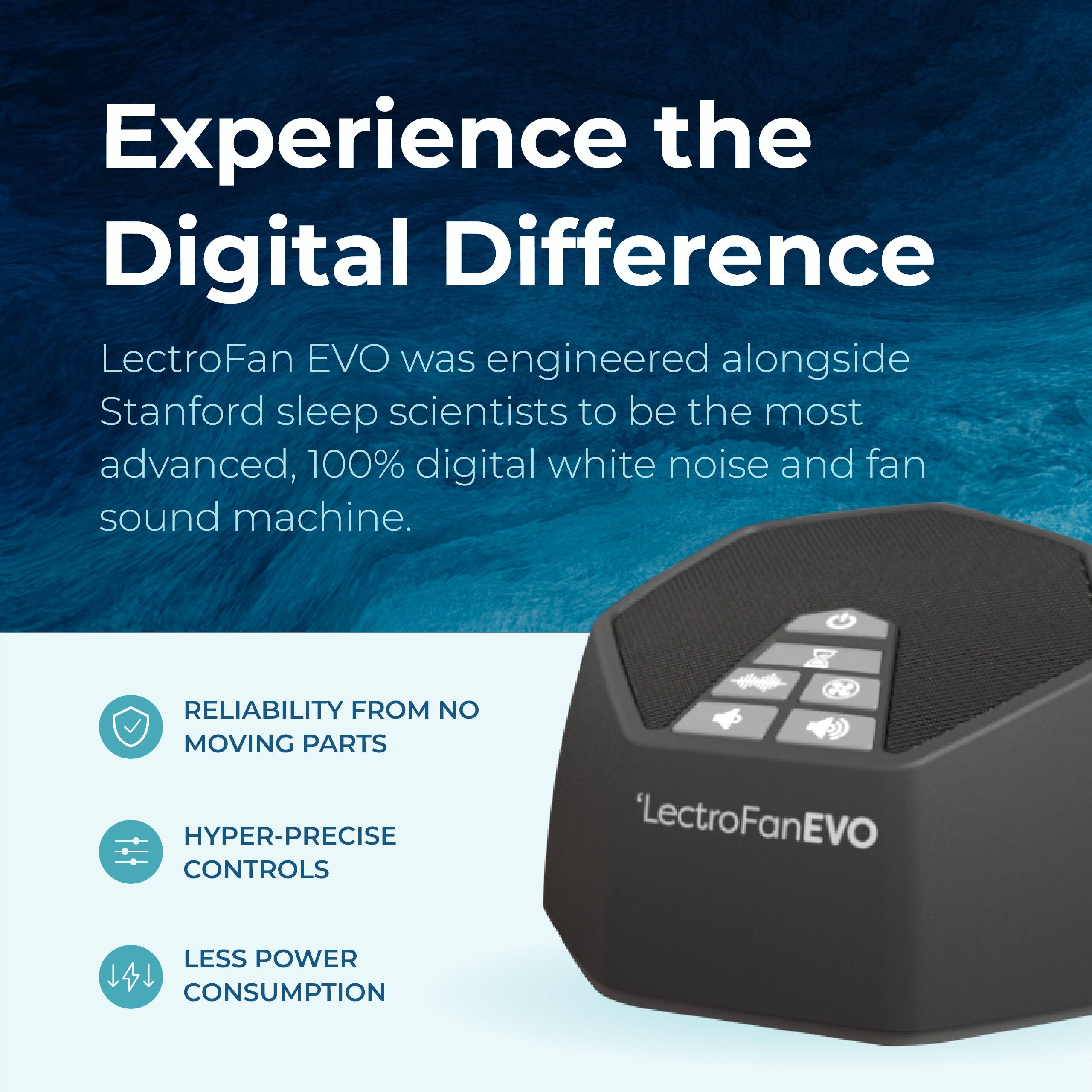 Experience the Digital Difference

LectroFan EVO was engineered alongside Stanford sleep scientists to be the most advanced, 100% digital white noise and fan sound machine.

- RELIABILITY FROM NO MOVING PARTS
- HYPER-PRECISE CONTROLS
- LESS POWER CONSUMPTION