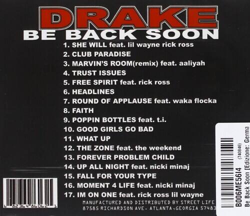 **DRAKE**  
**BE BACK SOON**

1. SHE WILL feat. lil wayne rick ross  
2. CLUB PARADISE  
3. MARVIN'S ROOM (remix) feat. aaliyah  
4. TRUST ISSUES  
5. FREE SPIRIT feat. rick ross  
6. HEADLINES  
7. ROUND OF APPLAUSE feat. waka flocka  
8. FAITH  
9. POPPIN BOTTLES feat. t.i.  
10. GOOD GIRLS GO BAD  
11. WHAT UP  
12. THE ZONE feat. the weekend  
13. FOREVER PROBLEM CHILD (740846)  
14. UP ALL NIGHT feat. nicki minaj  
15. FALL FOR YOUR TYPE  
16. MOMENT 4 LIFE feat. nicki minaj  
17. IM ON ONE feat. rick ross lil wayne  

**MANUFACTURED AND DISTRIBUTED BY STREET LIFE**  
**87585 RICHARDSON AVE ATLANTA GEORGIA 57483**  

**B006ME5614**  
**8236