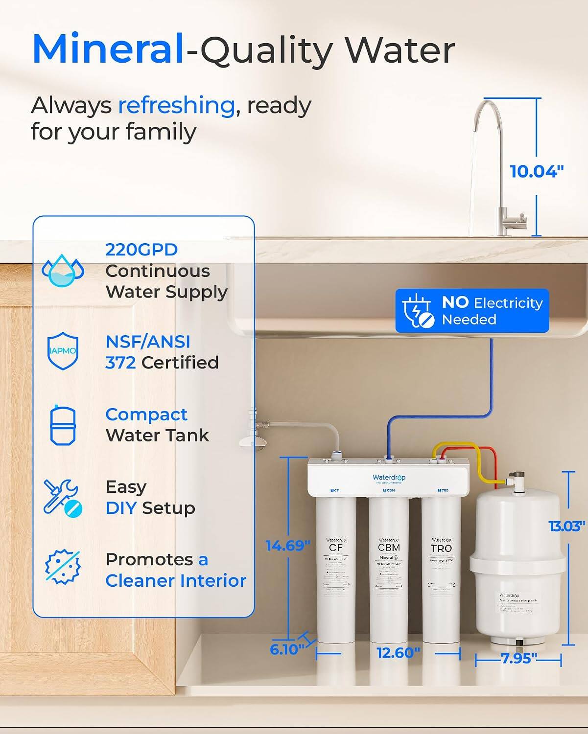 Mineral-Quality Water  
Always refreshing, ready for your family  

220GPD Continuous Water Supply  
NSF/ANSI 372 Certified  
Compact Water Tank  
Easy DIY Setup  
Promotes a Cleaner Interior  

10.04"  
14.69"  
13.03"  
6.10"  
12.60"  
7.95"  

NO Electricity Needed