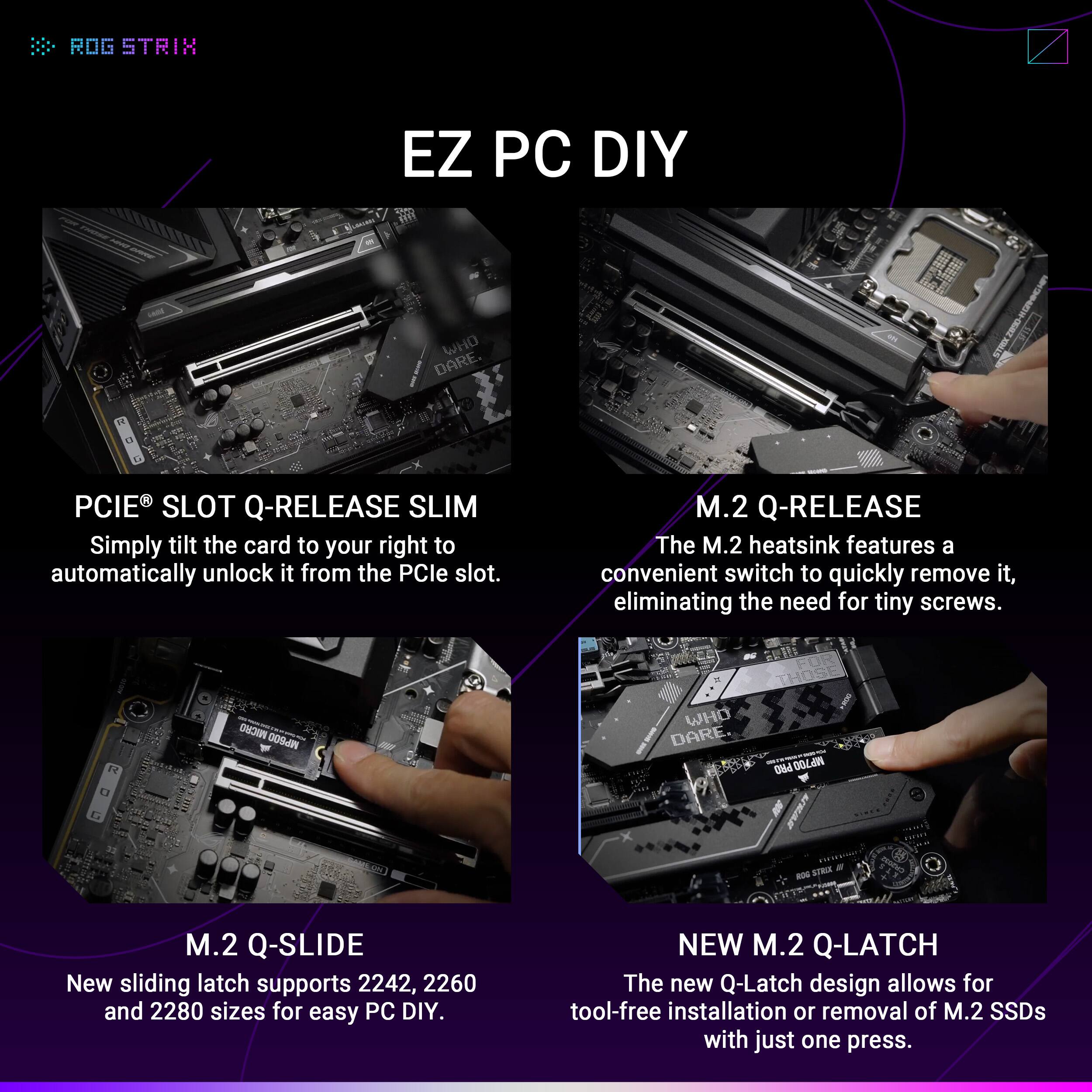 **EZ PC DIY**

**PCIe® SLOT Q-RELEASE SLIM**  
Simply tilt the card to your right to automatically unlock it from the PCIe slot.

**M.2 Q-RELEASE**  
The M.2 heatsink features a convenient switch to quickly remove it, eliminating the need for tiny screws.

**M.2 Q-SLIDE**  
New sliding latch supports 2242, 2260, and 2280 sizes for easy PC DIY.

**NEW M.2 Q-LATCH**  
The new Q-Latch design allows for tool-free installation or removal of M.2 SSDs with just one press.