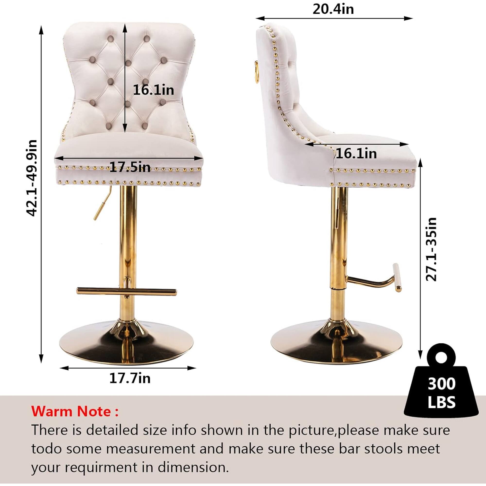 20.4in  
42.1-49.9in  
16.1in  
17.5in  
16.1in  
27.1-35in  
17.7in  
300 LBS  

Warm Note:  
There is detailed size info shown in the picture, please make sure to do some measurement and make sure these bar stools meet your requirement in dimension.