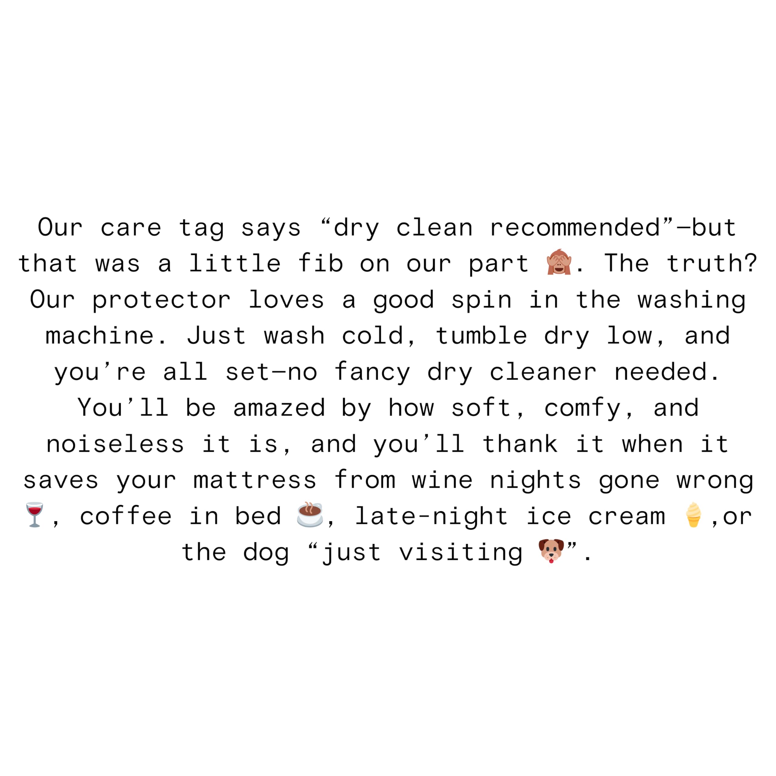 Our care tag says "dry clean recommended"—but that was a little fib on our part 🤫. The truth? Our protector loves a good spin in the washing machine. Just wash cold, tumble dry low, and you're all set—no fancy dry cleaner needed. You'll be amazed by how soft, comfy, and noiseless it is, and you'll thank it when it saves your mattress from wine nights gone wrong 🍷, coffee in bed 🍮, late-night ice cream 🍦, or the dog "just visiting" 🐶.