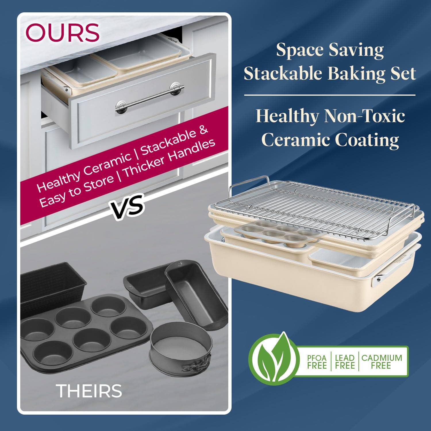 OURS: Healthy Ceramic | Stackable & Easy to Store | Thicker Handles
THEIRS: Space Saving Stackable Baking Set
OURS: Healthy Non-Toxic Ceramic Coating
PFOA | LEAD | CADMIUM FREE FREE FREE