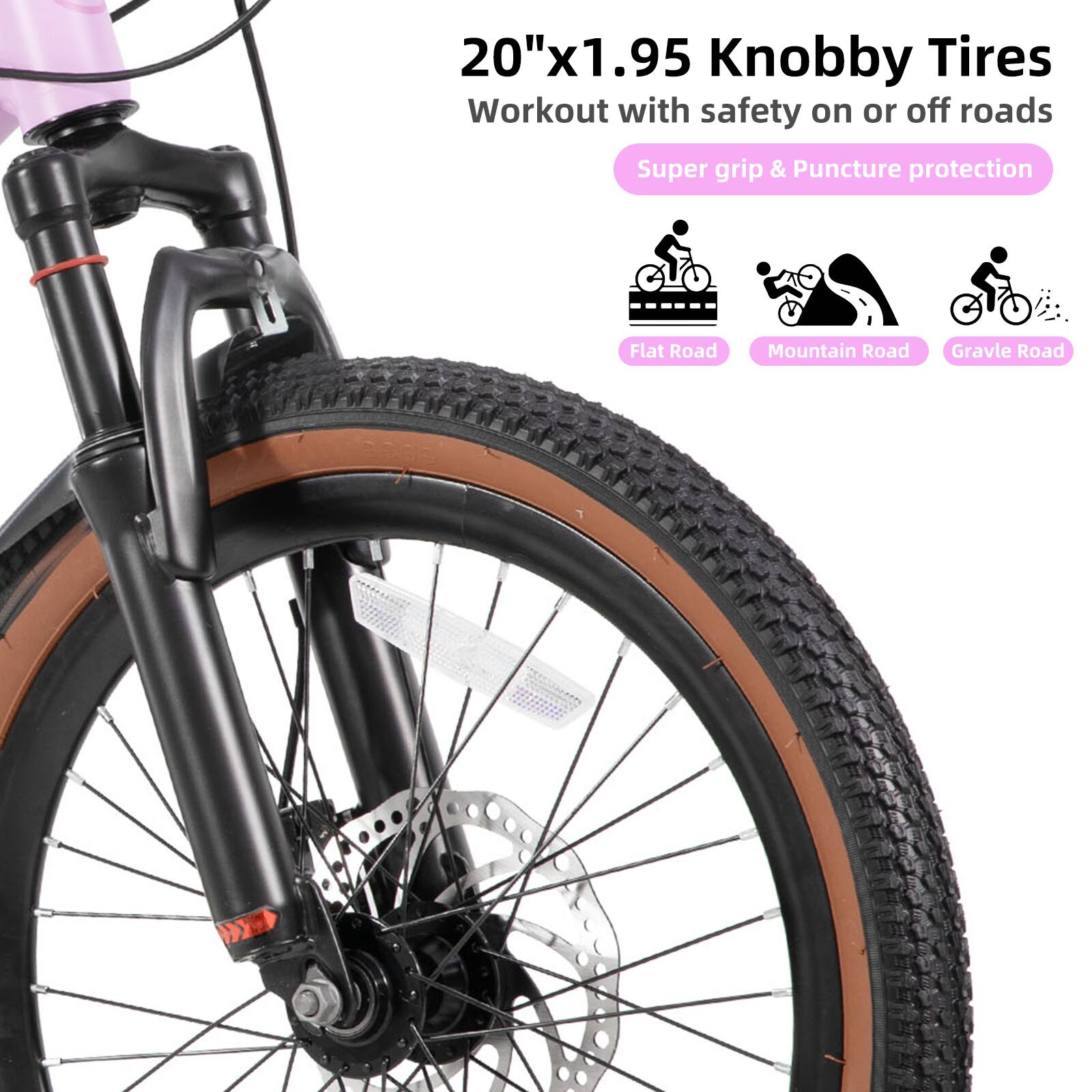 20"x1.95 Knobby Tires  
Workout with safety on or off roads  
Super grip & Puncture protection  
Flat Road  
Mountain Road  
Gravel Road