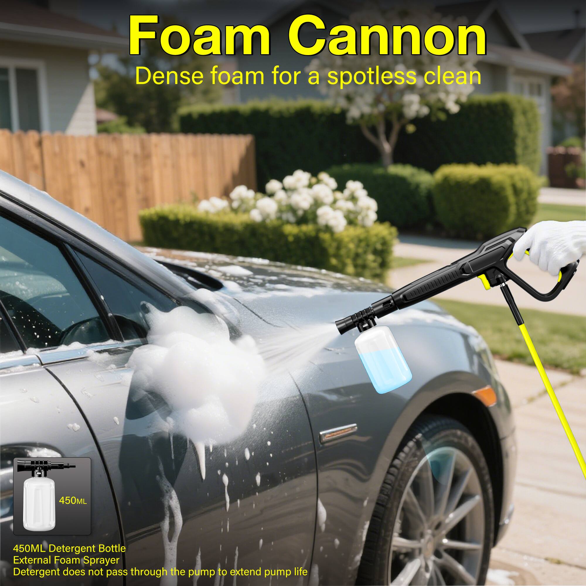 Foam Cannon  
Dense foam for a spotless clean  

450ML Detergent Bottle  
External Foam Sprayer  
Detergent does not pass through the pump to extend pump life