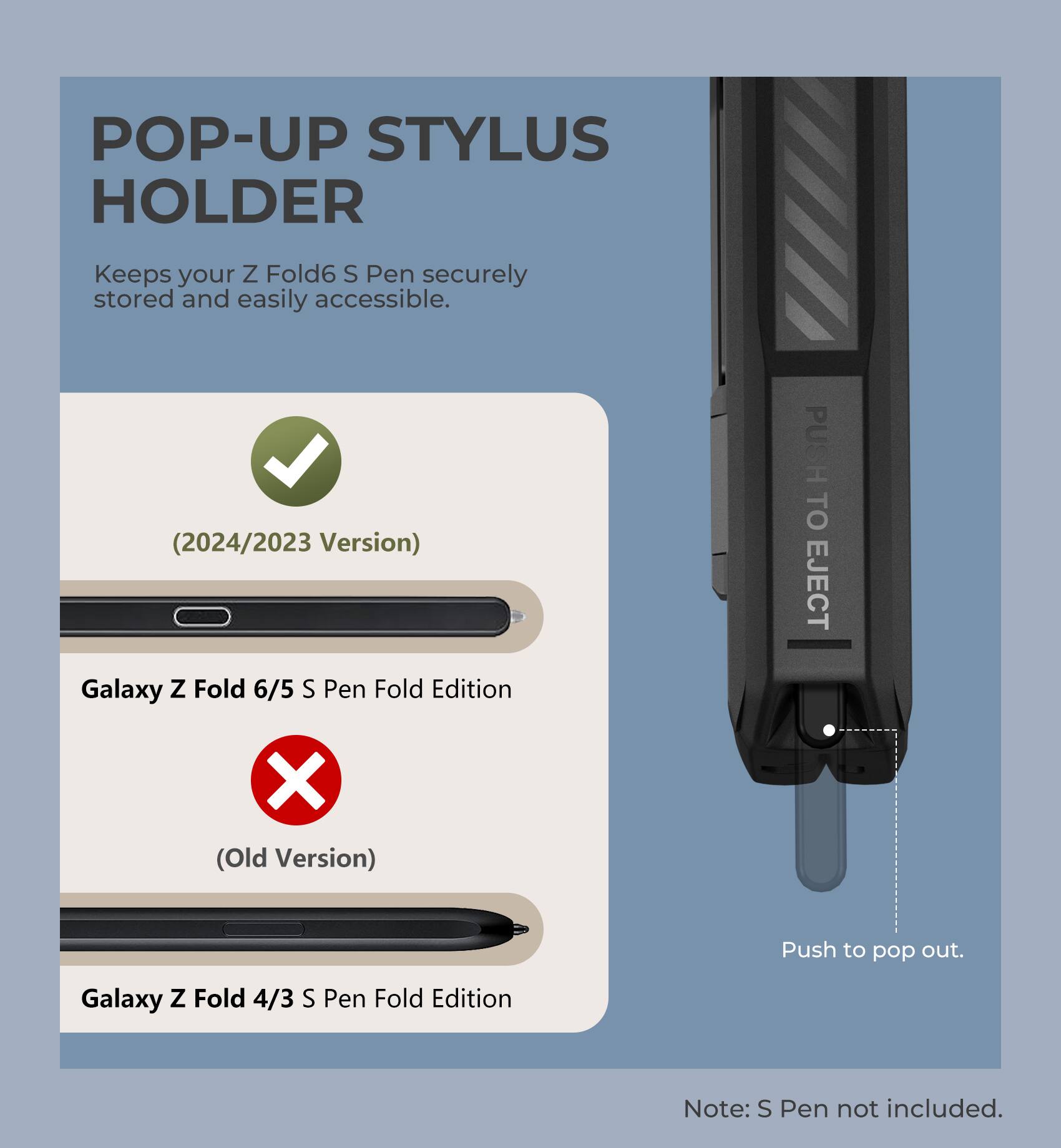 POP-UP STYLUS HOLDER
Keeps your Z Fold6 S Pen securely stored and easily accessible.
(2024/2023 Version)
Galaxy Z Fold 6/5 S Pen Fold Edition
PUSH TO EJECT
X (Old Version)
Galaxy Z Fold 4/3 S Pen Fold Edition
Push to pop out.
Note: S Pen not included.
