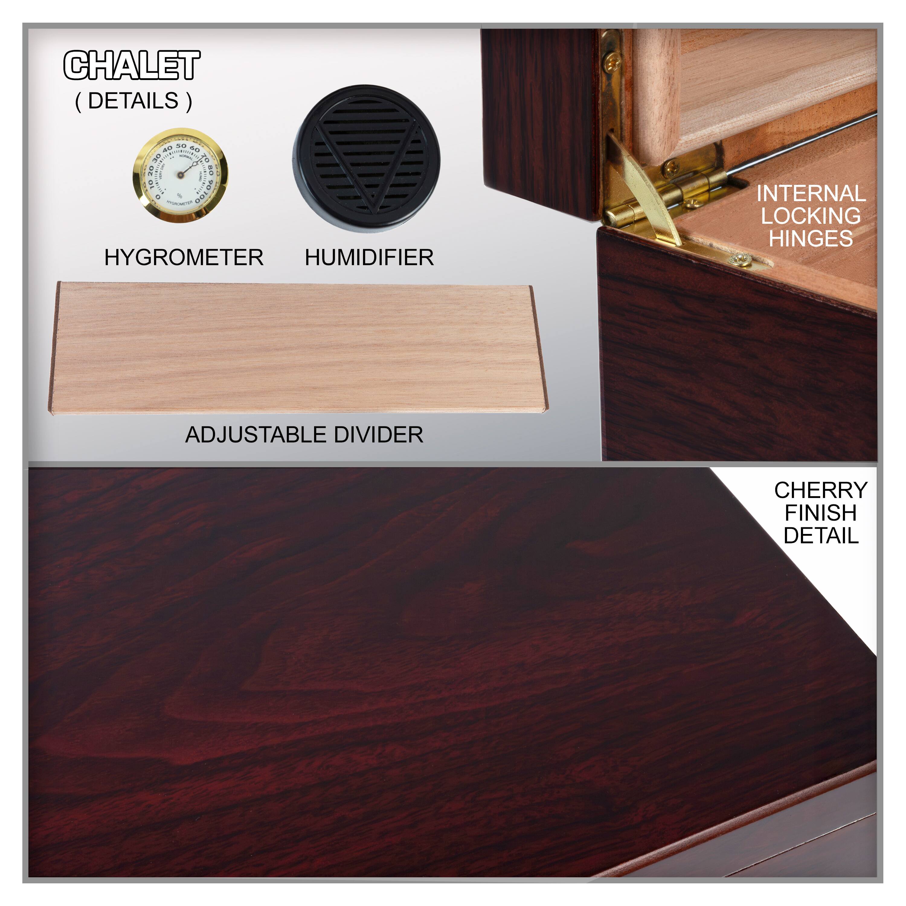 CHALET (DETAILS)

- HYGROMETER
- HUMIDIFIER
- ADJUSTABLE DIVIDER
- INTERNAL LOCKING HINGES
- CHERRY FINISH DETAIL