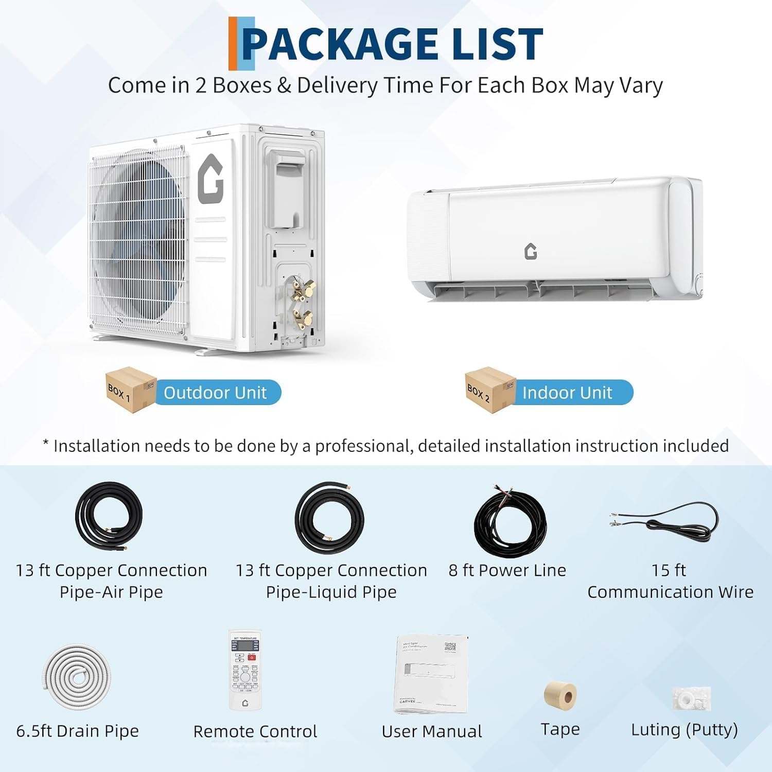 **PACKAGE LIST**

Come in 2 Boxes & Delivery Time For Each Box May Vary

**BOX 1: Outdoor Unit**
- 13 ft Copper Connection Pipe-Air Pipe
- 13 ft Copper Connection Pipe-Liquid Pipe
- 8 ft Power Line
- 15 ft Communication Wire
- 6.5 ft Drain Pipe
- Remote Control
- User Manual
- Tape
- Luting (Putty)

**BOX 2: Indoor Unit**
- Installation needs to be done by a professional, detailed installation instruction included

*Installation needs to be done by a professional, detailed installation instruction included