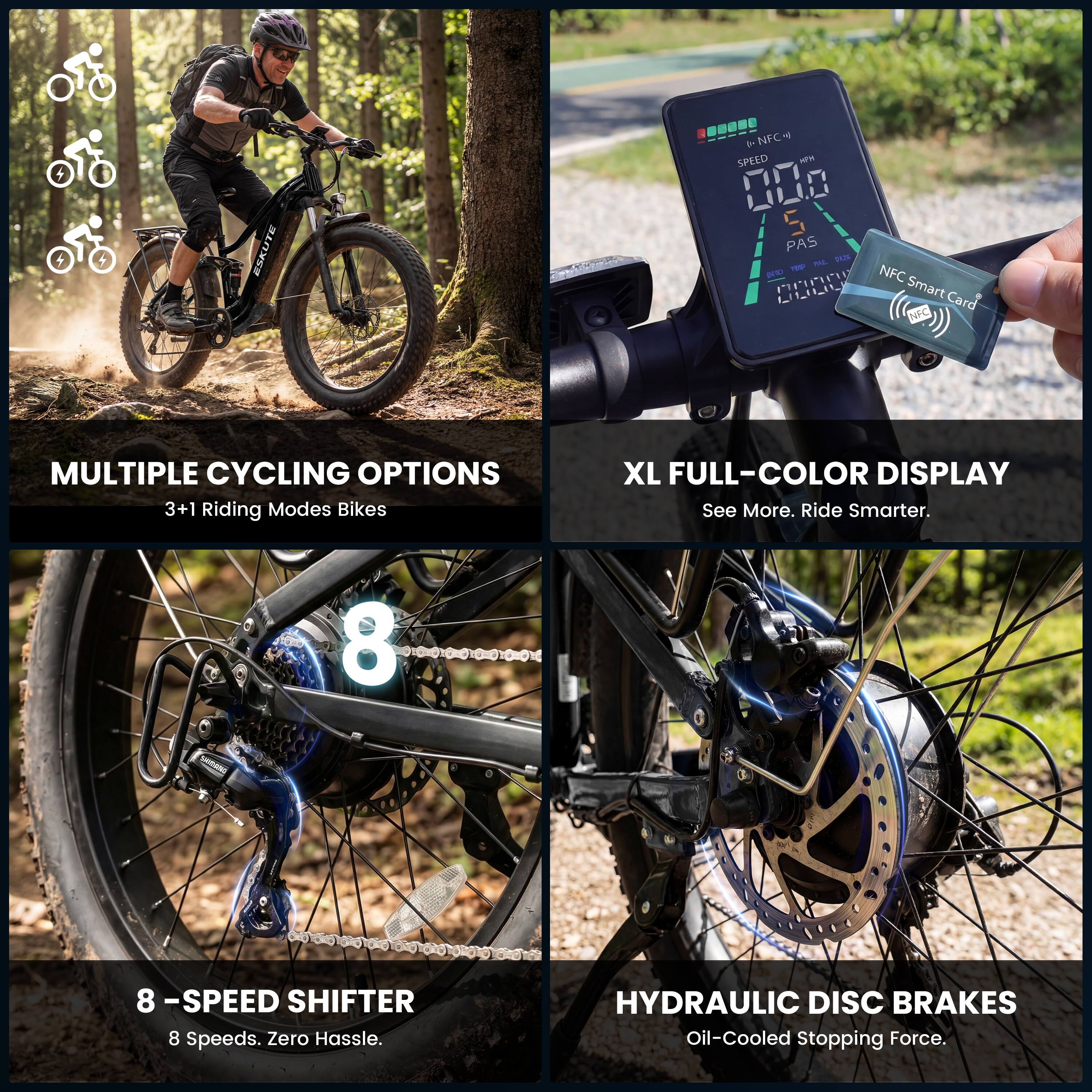 ESKUTE NFCH - T SPEED NW 000 S PAS PAL 1 - TPID NFC LLUIU

Smart Card NFC

MULTIPLE CYCLING OPTIONS
3+1 Riding Modes Bikes

XL FULL-COLOR DISPLAY
See More. Ride Smarter.

8 - SPEED SHIFTER
8 Speeds. Zero Hassle.

HYDRAULIC DISC BRAKES
Oil-Cooled Stopping Force.