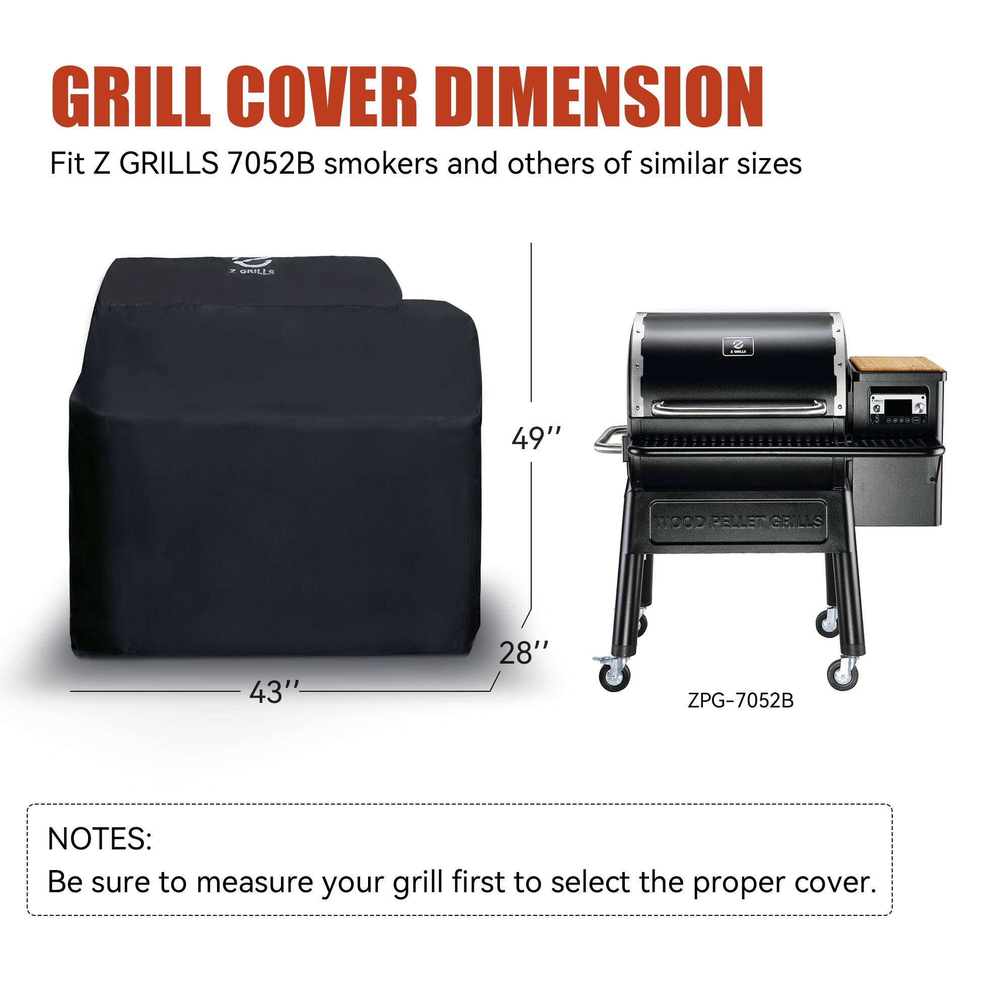 GRILL COVER DIMENSION  
Fit Z GRILLS 7052B smokers and others of similar sizes  

49"  
43"  
28"  

ZPG-7052B  

NOTES:  
Be sure to measure your grill first to select the proper cover.