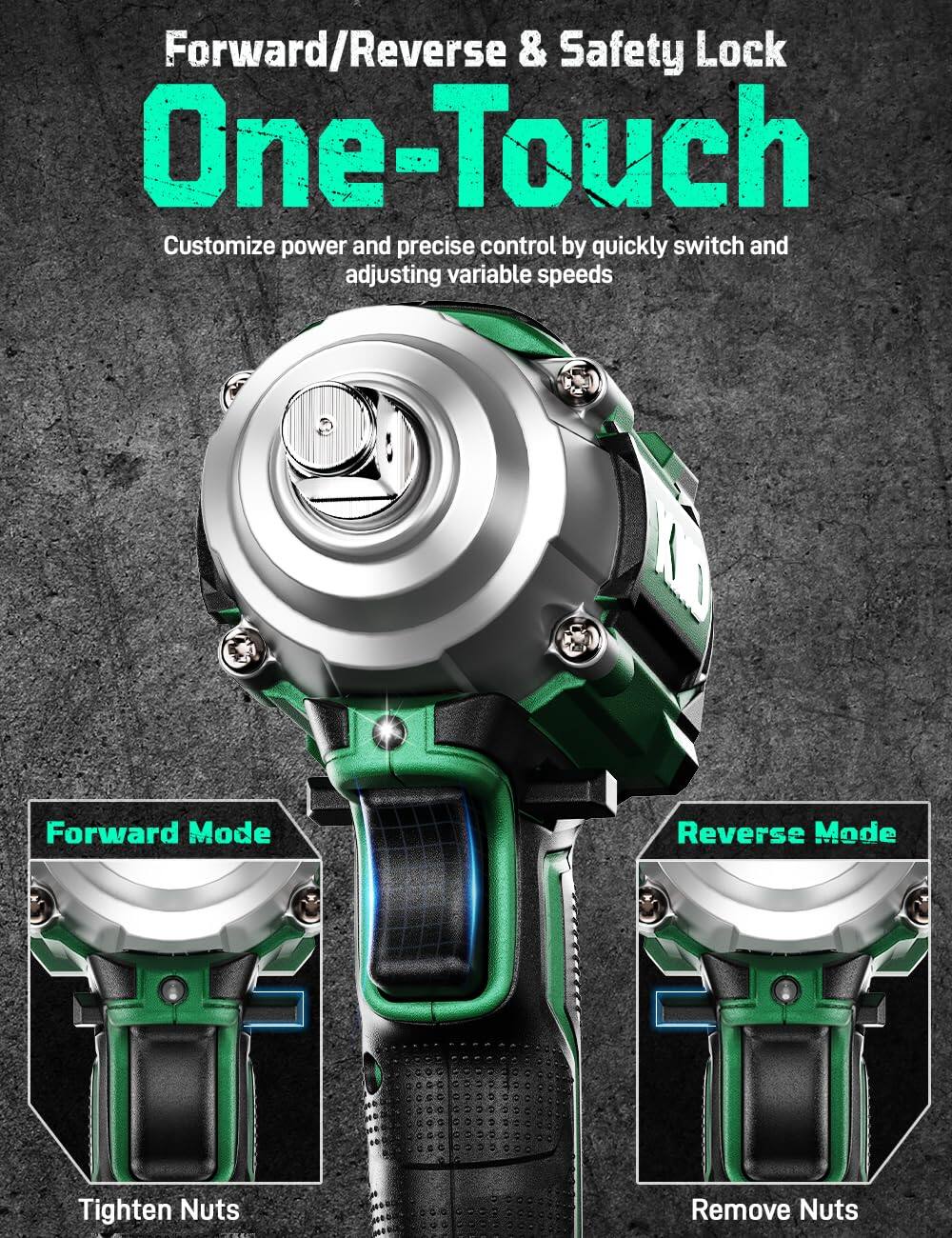 Forward/Reverse & Safety Lock  
One-Touch  

Customize power and precise control by quickly switch and adjusting variable speeds  

Forward Mode  
Tighten Nuts  

Reverse Mode  
Remove Nuts