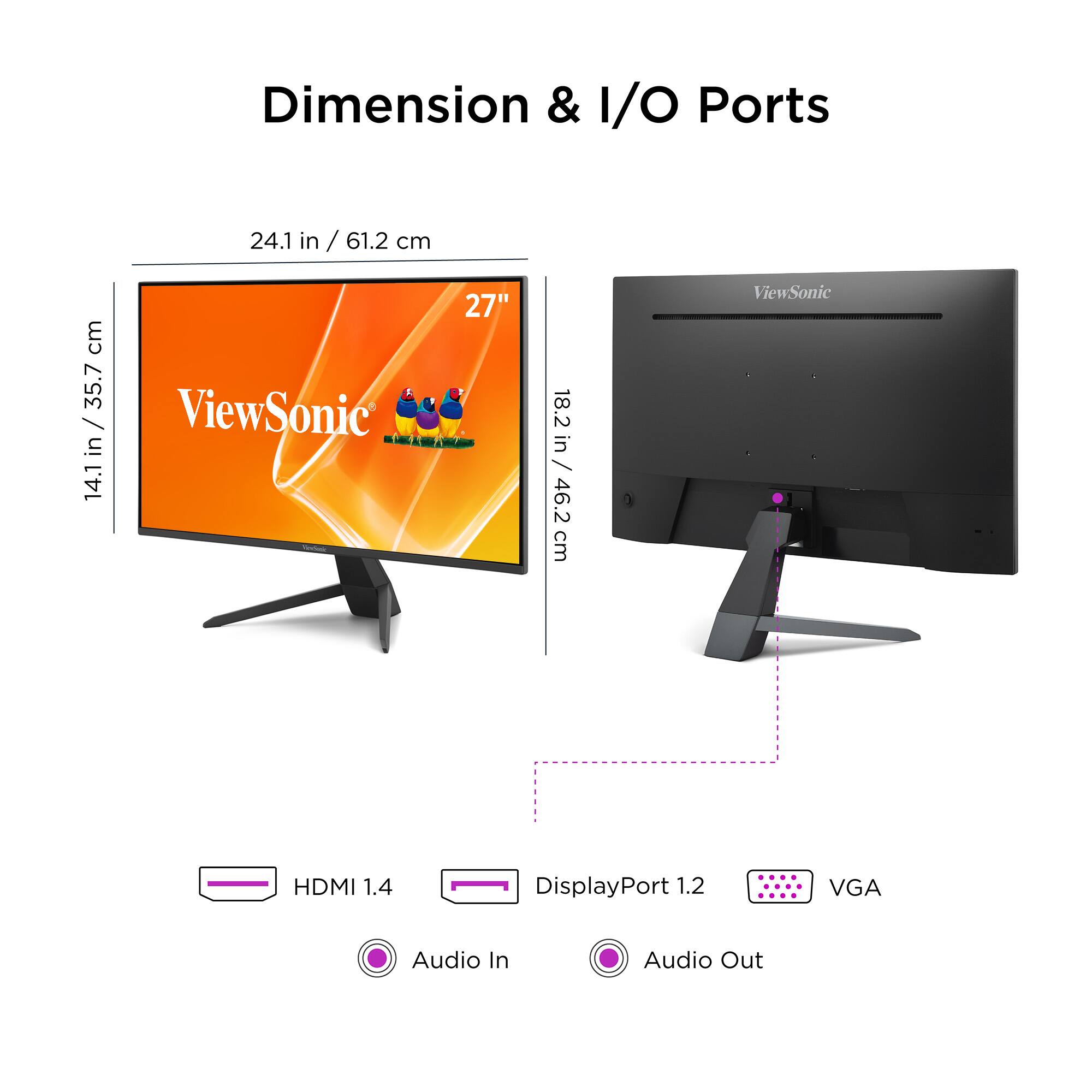 Dimension & I/O Ports

- 24.1 in / 61.2 cm
- 14.1 in / 35.7 cm
- 18.2 in / 46.2 cm

ViewSonic 27"

- HDMI 1.4
- DisplayPort 1.2
- VGA
- Audio In
- Audio Out