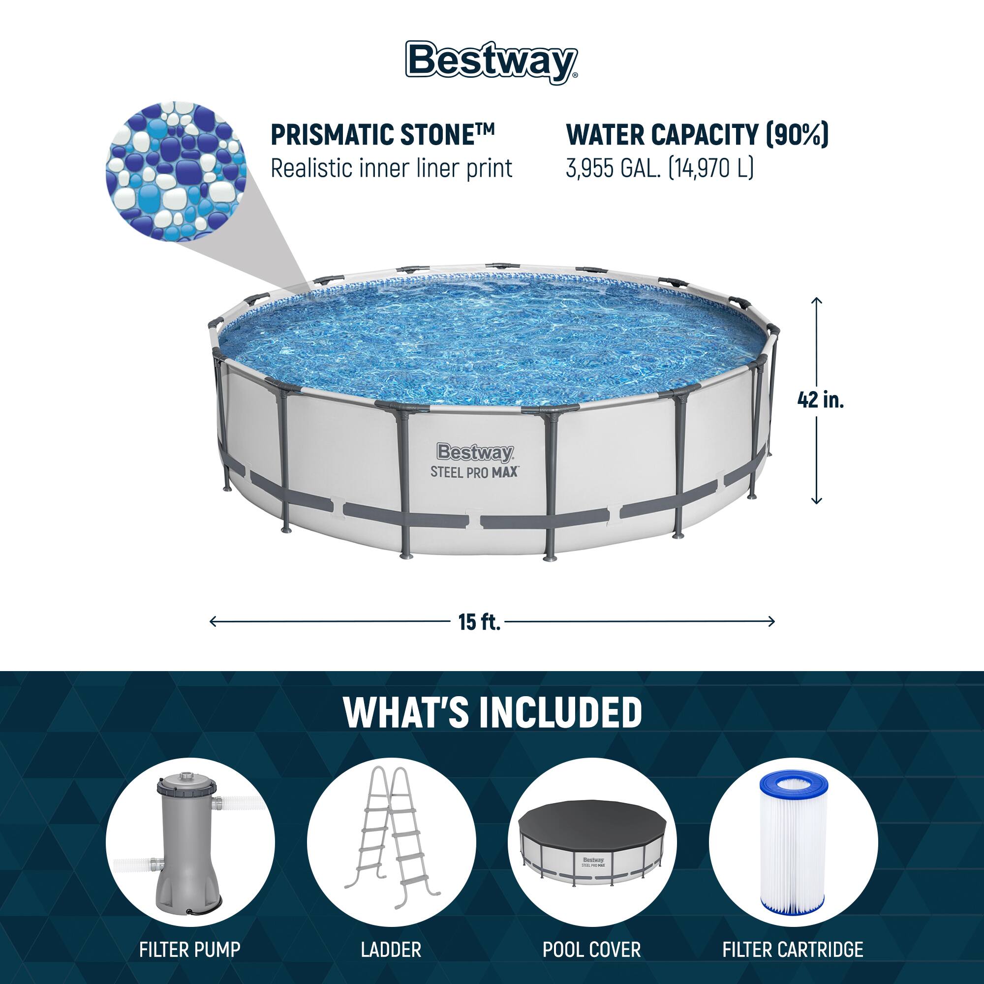 Bestway PRISMATIC STONETM  
Realistic inner liner print

WATER CAPACITY (90%)  
3,955 GAL. (14,970 L)

42 in.

15 ft.

WHAT'S INCLUDED  
FILTER PUMP  
LADDER  
POOL COVER  
FILTER CARTRIDGE