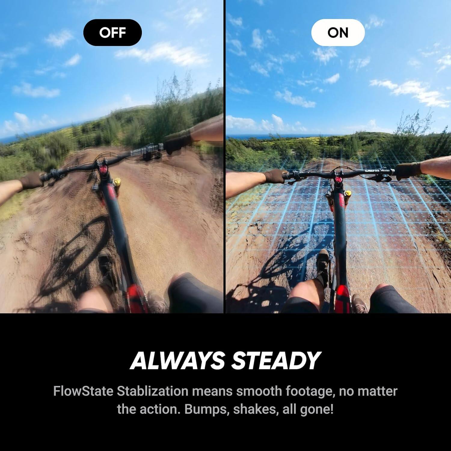 ALWAYS STEADY

FlowState Stabilization means smooth footage, no matter the action. Bumps, shakes, all gone!