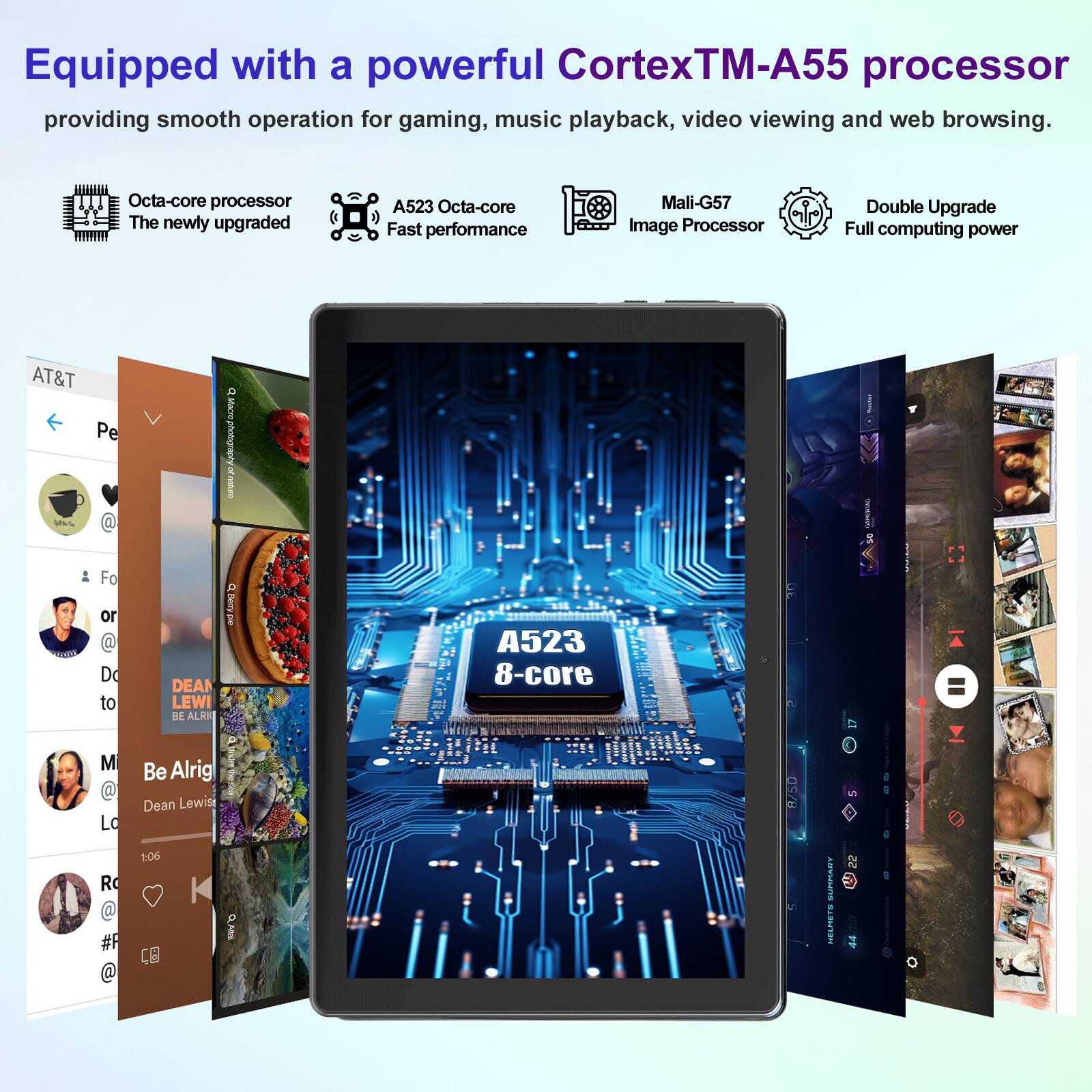 Equipped with a powerful CortexTM-A55 processor providing smooth operation for gaming, music playback, video viewing and web browsing.

Octa-core processor
The newly upgraded A523 Octa-core
Fast performance

Mali-G57 Image Processor

Double Upgrade
Full computing power