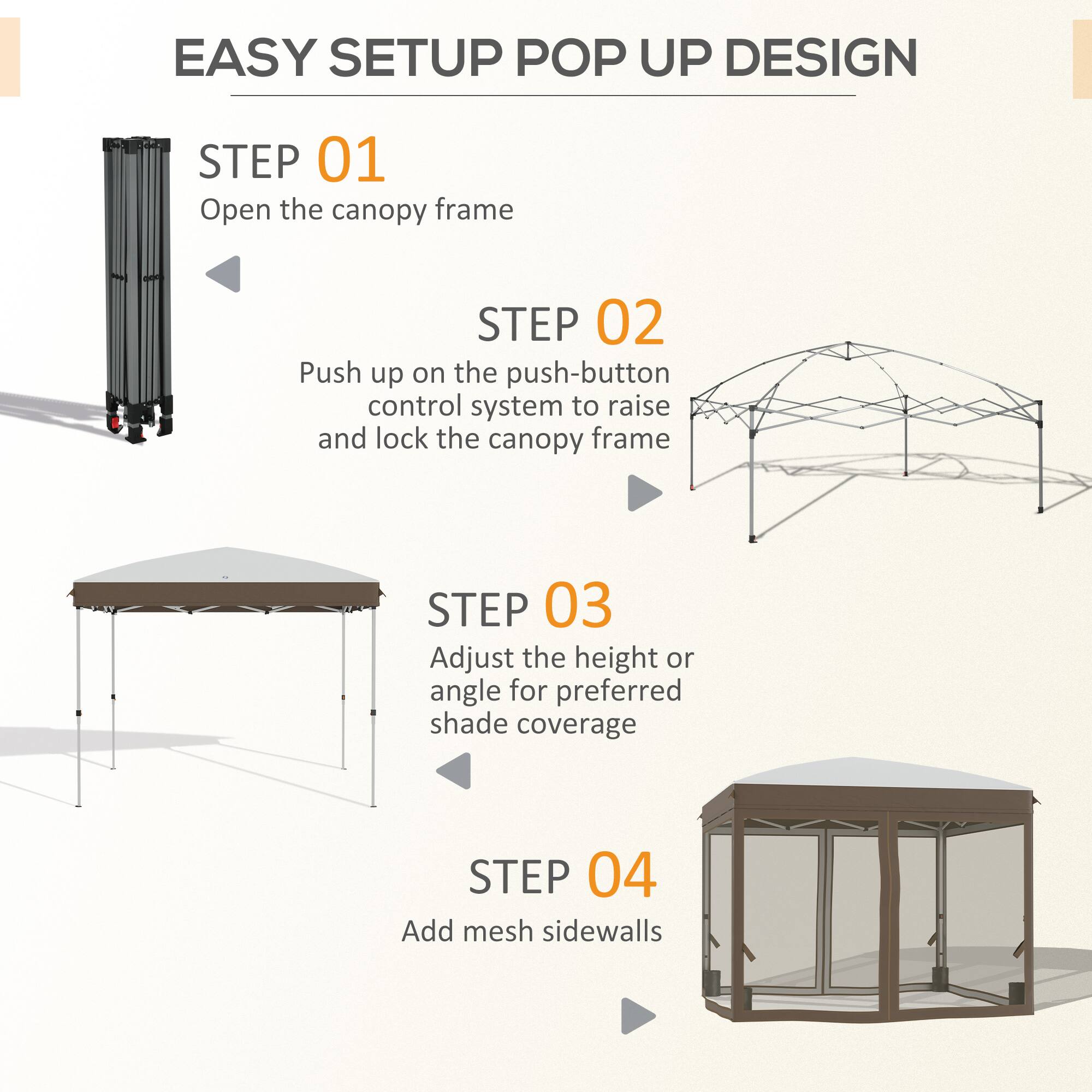 EASY SETUP POP UP DESIGN

STEP 01
Open the canopy frame

STEP 02
Push up on the push-button control system to raise and lock the canopy frame

STEP 03
Adjust the height or angle for preferred shade coverage

STEP 04
Add mesh sidewalls