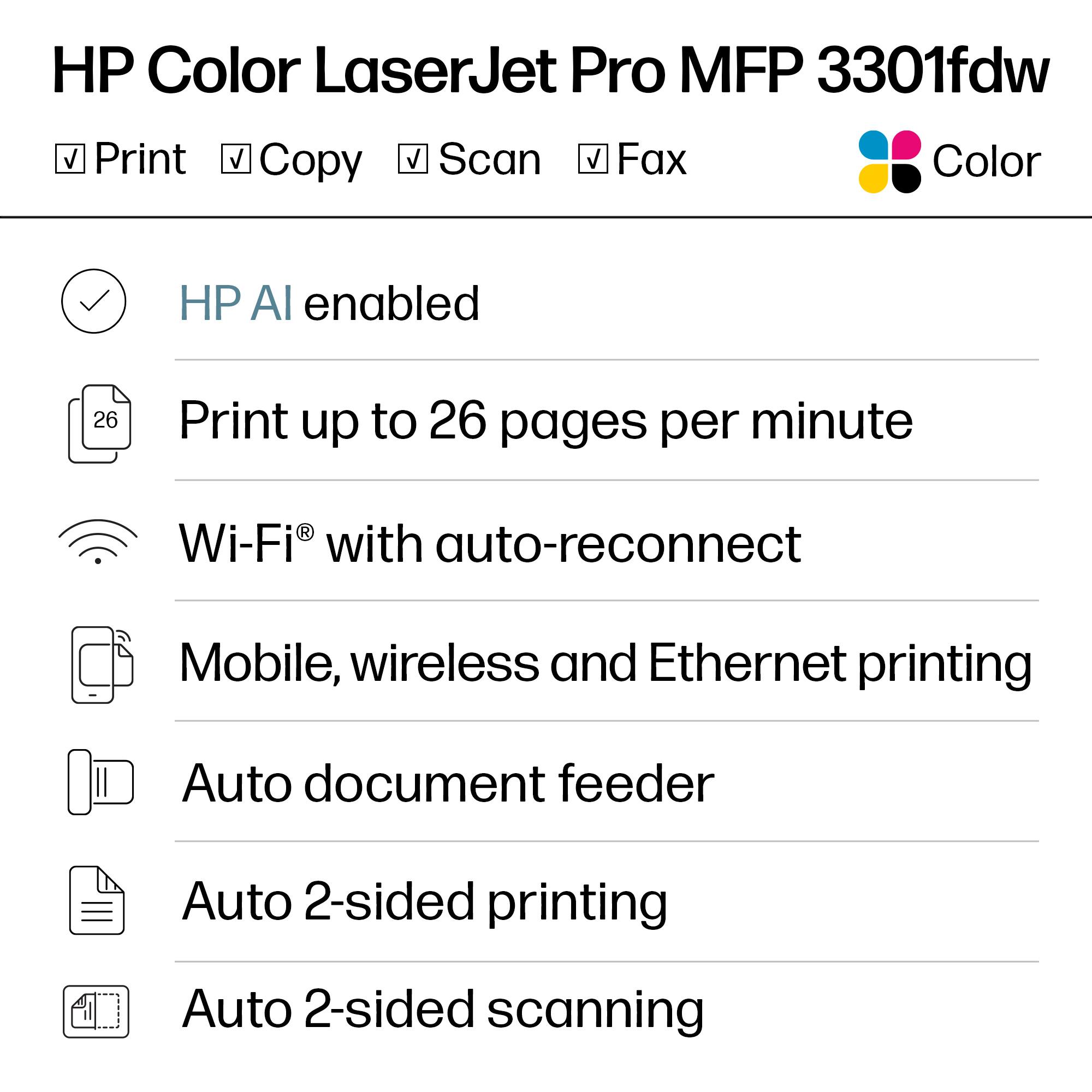 HP Color LaserJet Pro MFP 3301fdw

- Print
- Copy
- Scan
- Fax
- Color

HP AI enabled

Print up to 26 pages per minute

Wi-Fi® with auto-reconnect

Mobile, wireless and Ethernet printing

Auto document feeder

Auto 2-sided printing

Auto 2-sided scanning