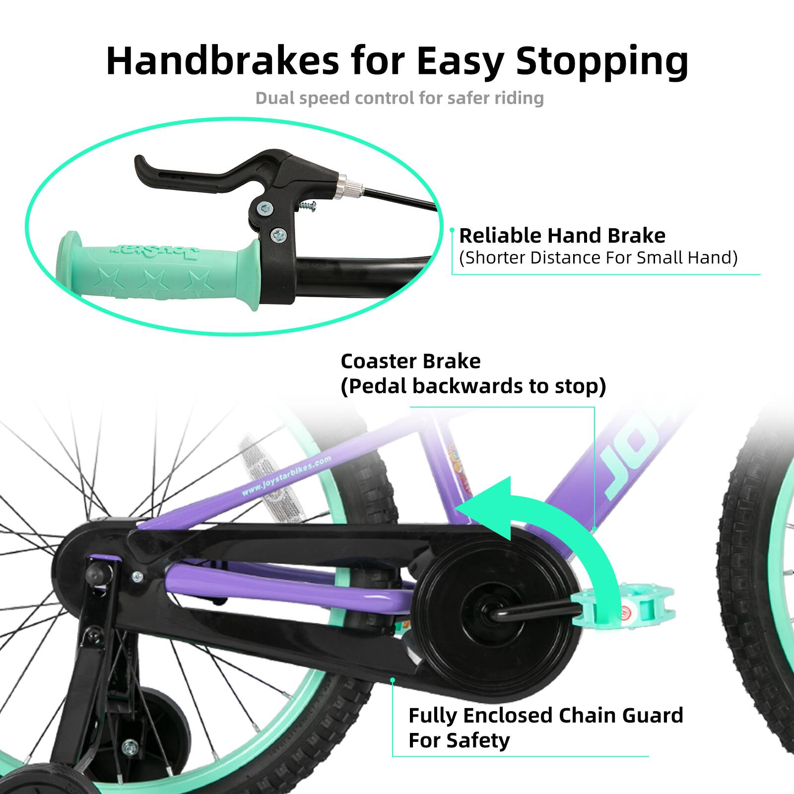 Handbrakes for Easy Stopping  
Dual speed control for safer riding  

- Reliable Hand Brake (Shorter Distance For Small Hand)  
- Coaster Brake (Pedal backwards to stop)  
- Fully Enclosed Chain Guard For Safety  

www.joystarbikes.com