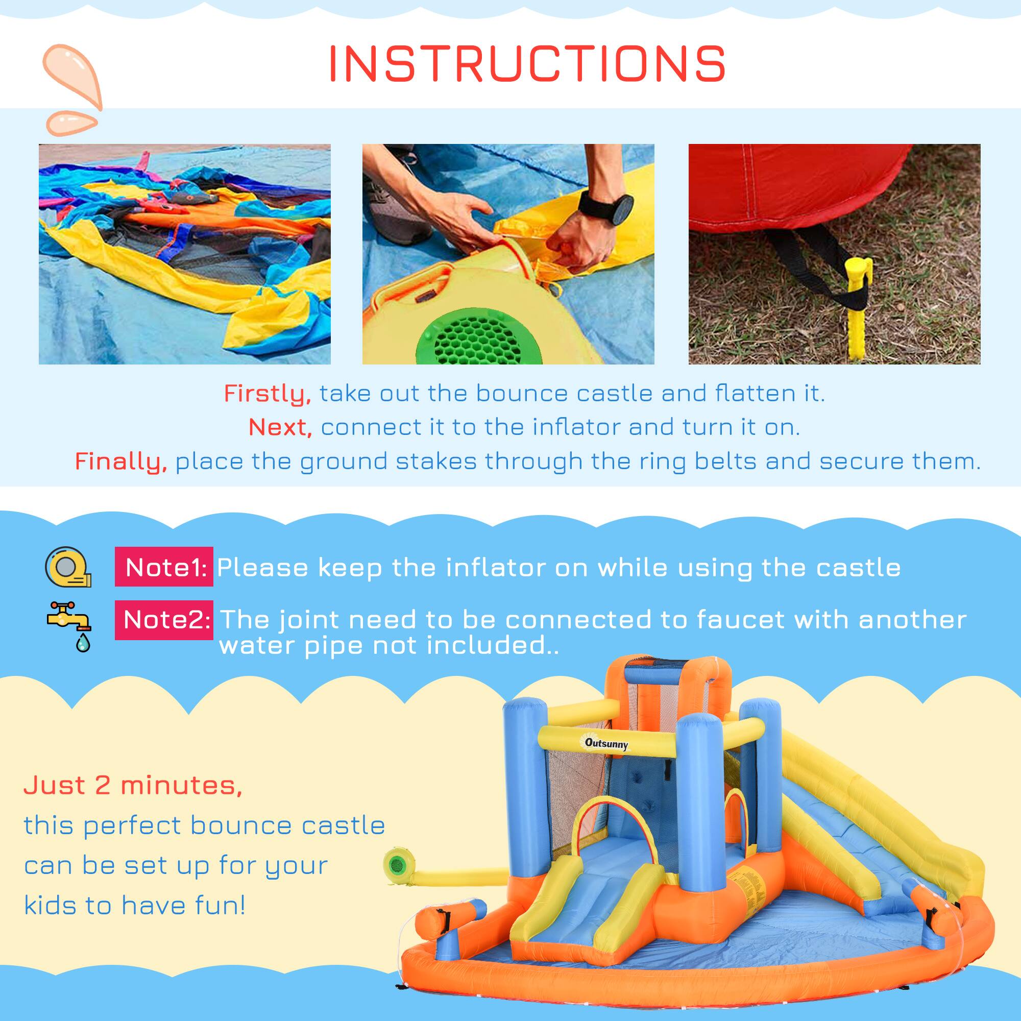 INSTRUCTIONS

Firstly, take out the bounce castle and flatten it.  
Next, connect it to the inflator and turn it on.  
Finally, place the ground stakes through the ring belts and secure them.

Note1: Please keep the inflator on while using the castle  
Note2: The joint need to be connected to faucet with another water pipe not included.

Just 2 minutes, this perfect bounce castle can be set up for your kids to have fun!