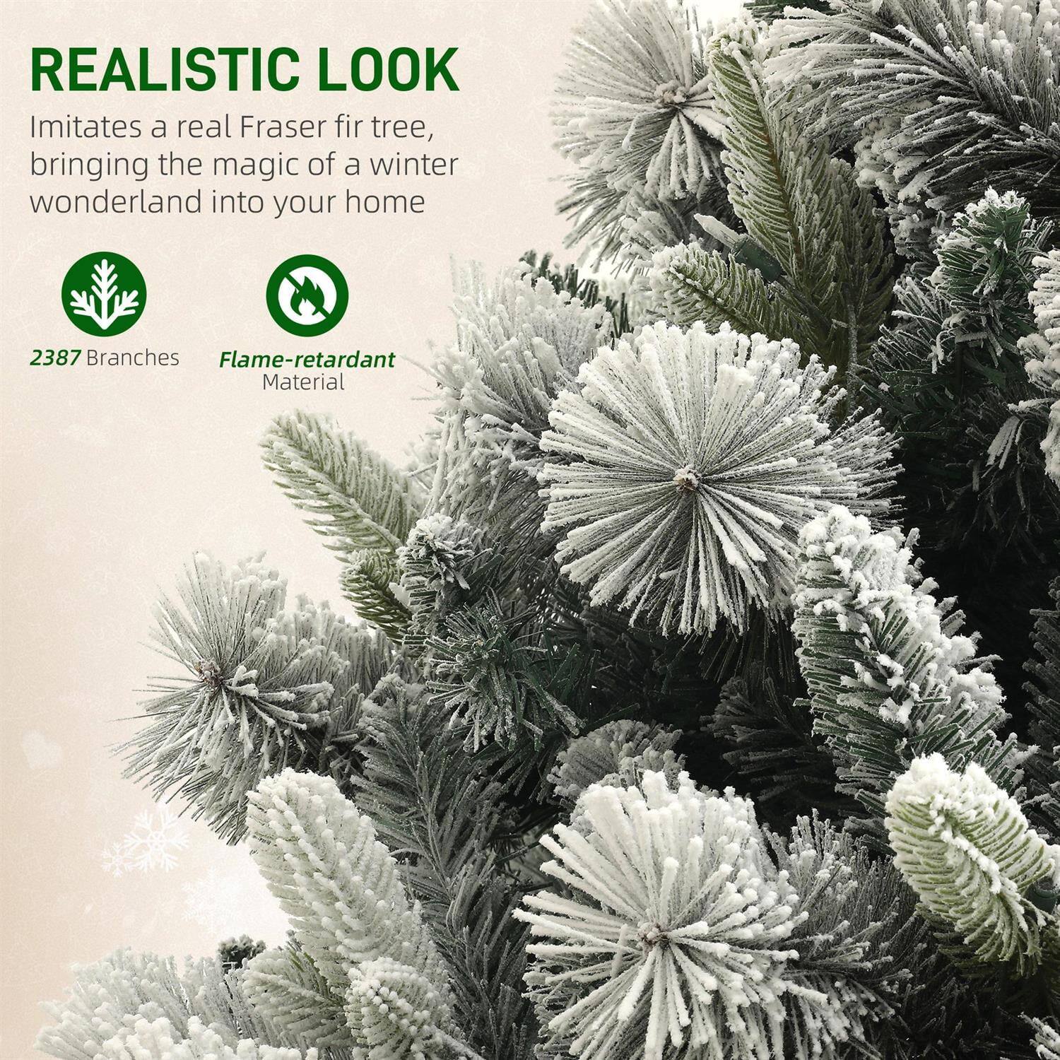 REALISTIC LOOK

Imitates a real Fraser fir tree, bringing the magic of a winter wonderland into your home

2387 Branches

Flame-retardant Material