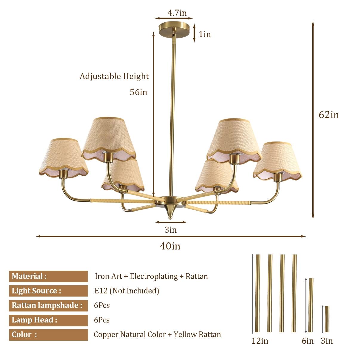 4.7in  
1in  
Adjustable Height 56in  
62in  
3in  
40in  
Material: Iron Art + Electroplating + Rattan  
Light Source: E12 (Not Included)  
Rattan lampshade: 6Pcs  
Lamp Head: 6Pcs  
Color: Copper Natural Color + Yellow Rattan  
12in  
6in  
3in