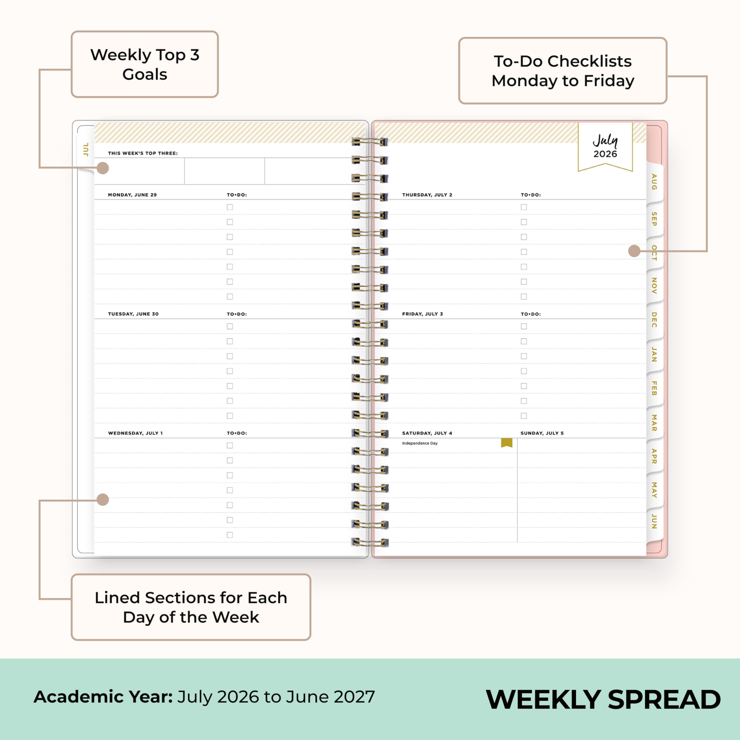 Weekly Top 3 Goals

To-Do Checklists Monday to Friday

THIS WEEK'S TOP THREE: MONDAY, JUNE 29 TUESDAY, JUNE 30 WEDNESDAY, JULY 1

TO-DO: TO-DO: TO-DO:

THURSDAY, JULY 2: FRIDAY, JULY 3: SATURDAY, JULY 4 Independence Day

TO-DO: TO-DO: SUNDAY, JULY 5

July 2026

AUG SEP OCT NOV DEC JAN FEB MAR APR MAY JUN

Lined Sections for Each Day of the Week

Academic Year: July 2026 to June 2027

WEEKLY SPREAD