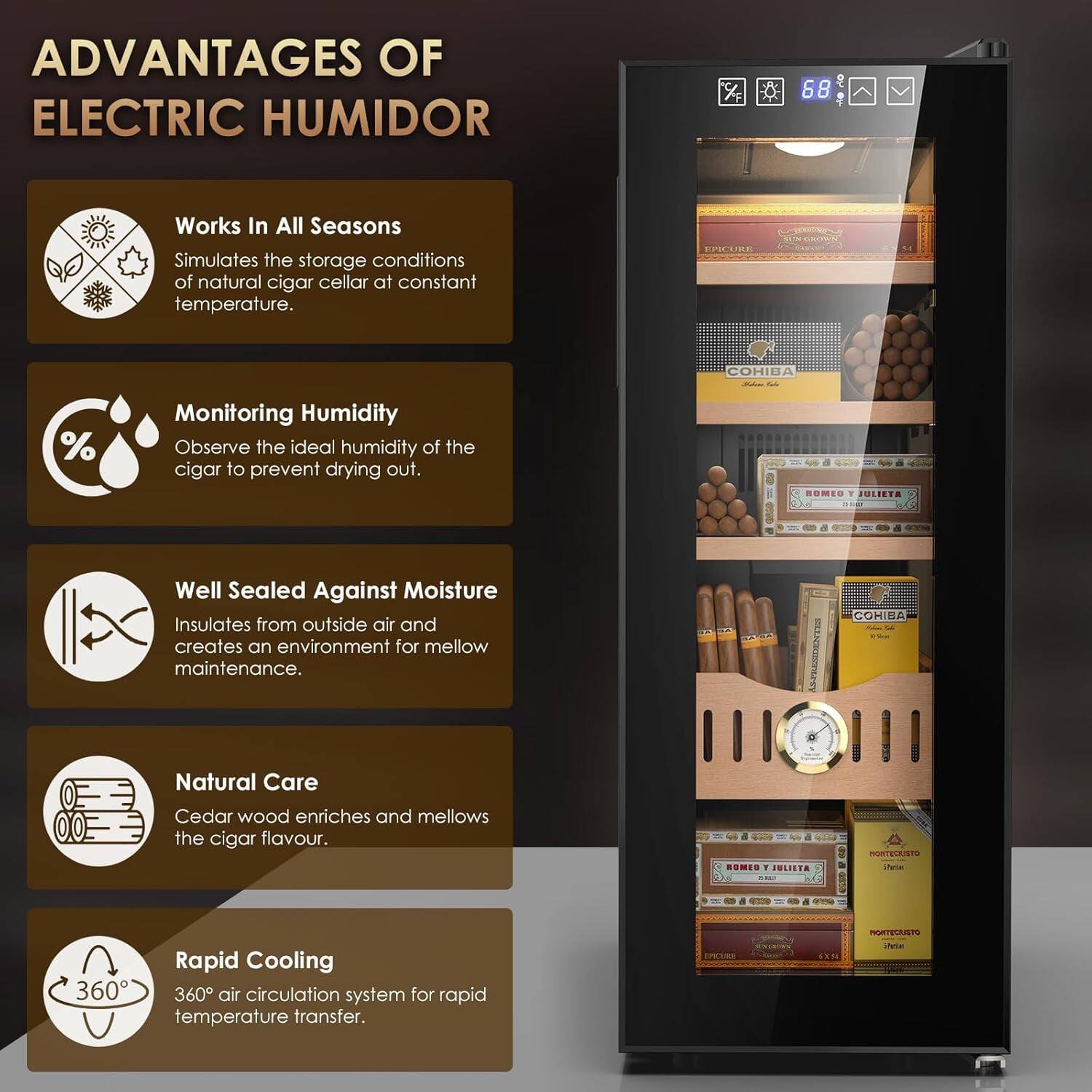 ADVANTAGES OF ELECTRIC HUMIDOR

- Works In All Seasons
  Simulates the storage conditions of natural cigar cellar at constant temperature.

- Monitoring Humidity
  Observe the ideal humidity of the cigar to prevent drying out.

- Well Sealed Against Moisture
  Insulates from outside air and creates an environment for mellow maintenance.

- Natural Care
  Cedar wood enriches and mellows the cigar flavour.

- Rapid Cooling
  360° air circulation system for rapid temperature transfer.