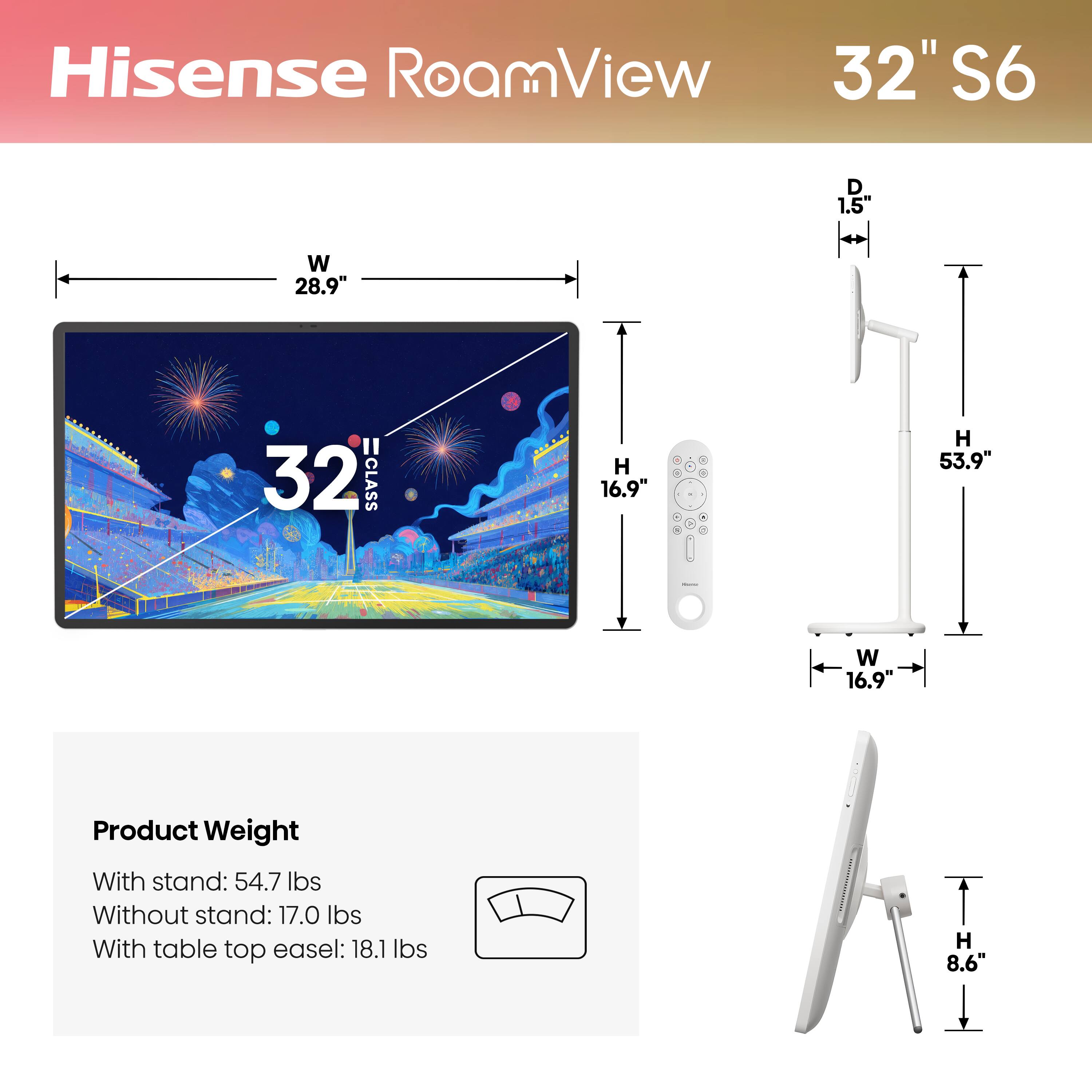 Hisense RoamView 32" S6

- D: 1.5"
- W: 28.9"
- H: 16.9"
- H: 53.9"
- W: 16.9"
- H: 8.6"

Product Weight
- With stand: 54.7 lbs
- Without stand: 17.0 lbs
- With table top easel: 18.1 lbs