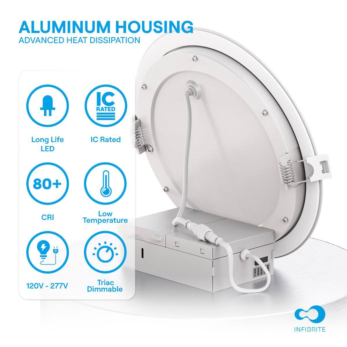 ALUMINUM HOUSING  
ADVANCED HEAT DISSIPATION  

- Long Life LED  
- IC Rated  
- 80+ CRI  
- Low Temperature  
- 120V - 277V  
- Triac Dimmable  

INFIBRITE