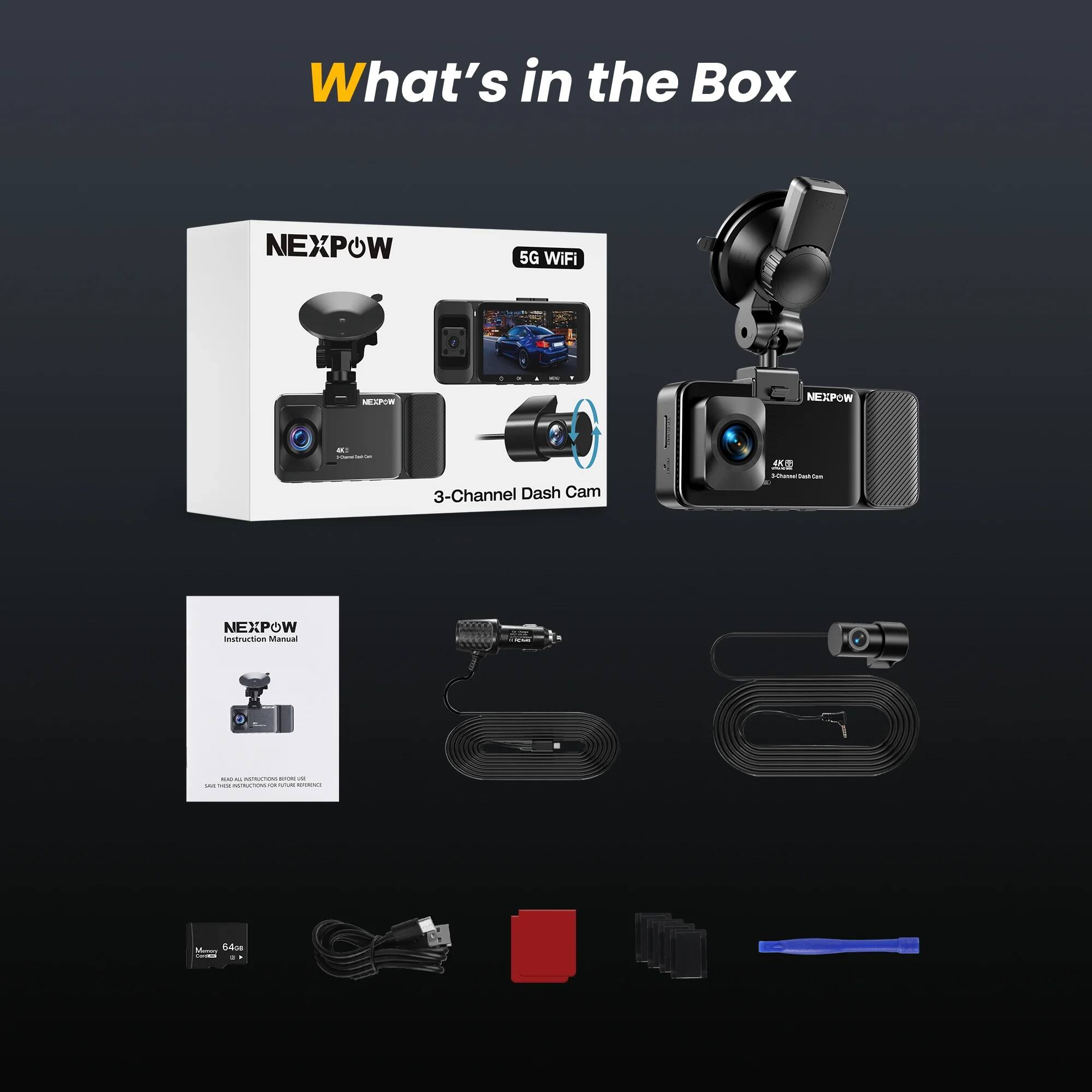What's in the Box

NEXPOW 5G WiFi 3-Channel Dash Cam

NEXPOW Instruction Manual

Memory Card 64GB

Cable

Mounting Accessories