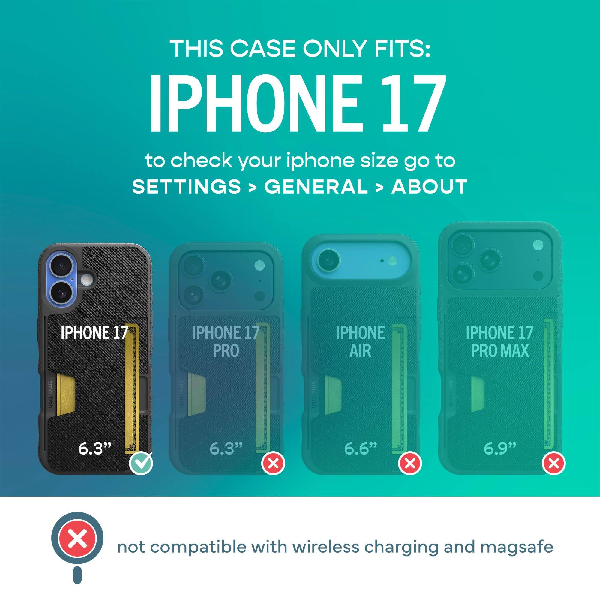 THIS CASE ONLY FITS: IPHONE 17  
to check your iphone size go to SETTINGS > GENERAL > ABOUT

IPHONE 17  
IPHONE 17 PRO  
IPHONE AIR  
IPHONE 17 PRO MAX

6.3"  
6.3"  
6.6"  
6.9"  

not compatible with wireless charging and magsafe