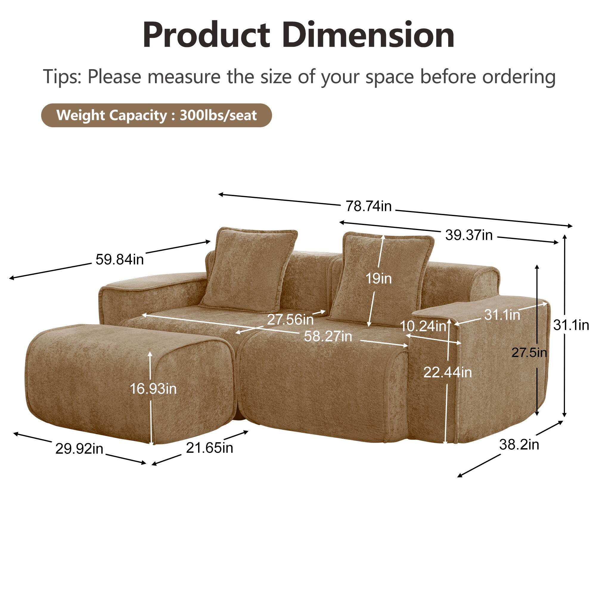 Product Dimension  
Tips: Please measure the size of your space before ordering  
Weight Capacity: 300lbs/seat  

78.74in  
39.37in  
59.84in  
19in  
16.93in  
27.56in  
58.27in  
31.1in  
10.24in  
31.1in  
27.5in  
22.44in  
29.92in  
21.65in  
38.2in