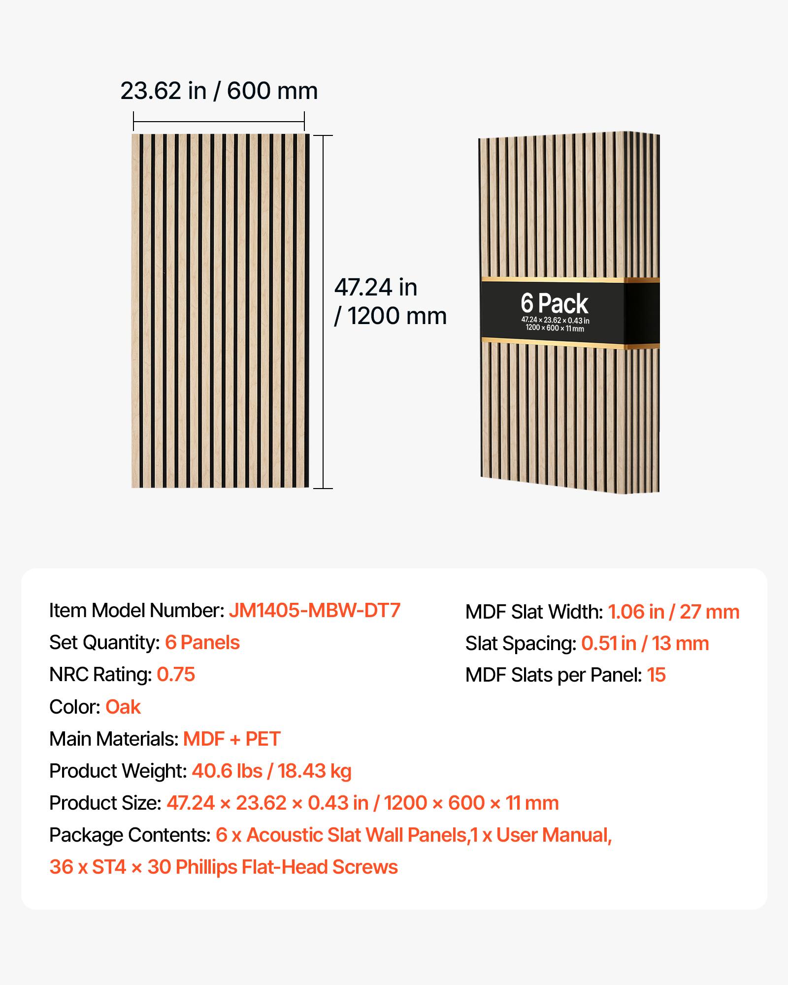 23.62 in / 600 mm  
47.24 in / 1200 mm  

6 Pack 47.24x23.62x0.43 in X 1200 600 11mm  

Item Model Number: JM1405-MBW-DT7  
MDF Slat Width: 1.06 in / 27 mm  
Set Quantity: 6 Panels  
Slat Spacing: 0.51 in / 13 mm  
NRC Rating: 0.75  
MDF Slats per Panel: 15  
Color: Oak  

Main Materials: MDF + PET  
Product Weight: 40.6 lbs / 18.43 kg  
Product Size: 47.24 X 23.62 x 0.43 in / 1200 X 600 X 11 mm  

Package Contents: 6 X Acoustic Slat Wall Panels, 1 X User Manual, 36 X ST4 x 30 Phillips Flat-Head Screws