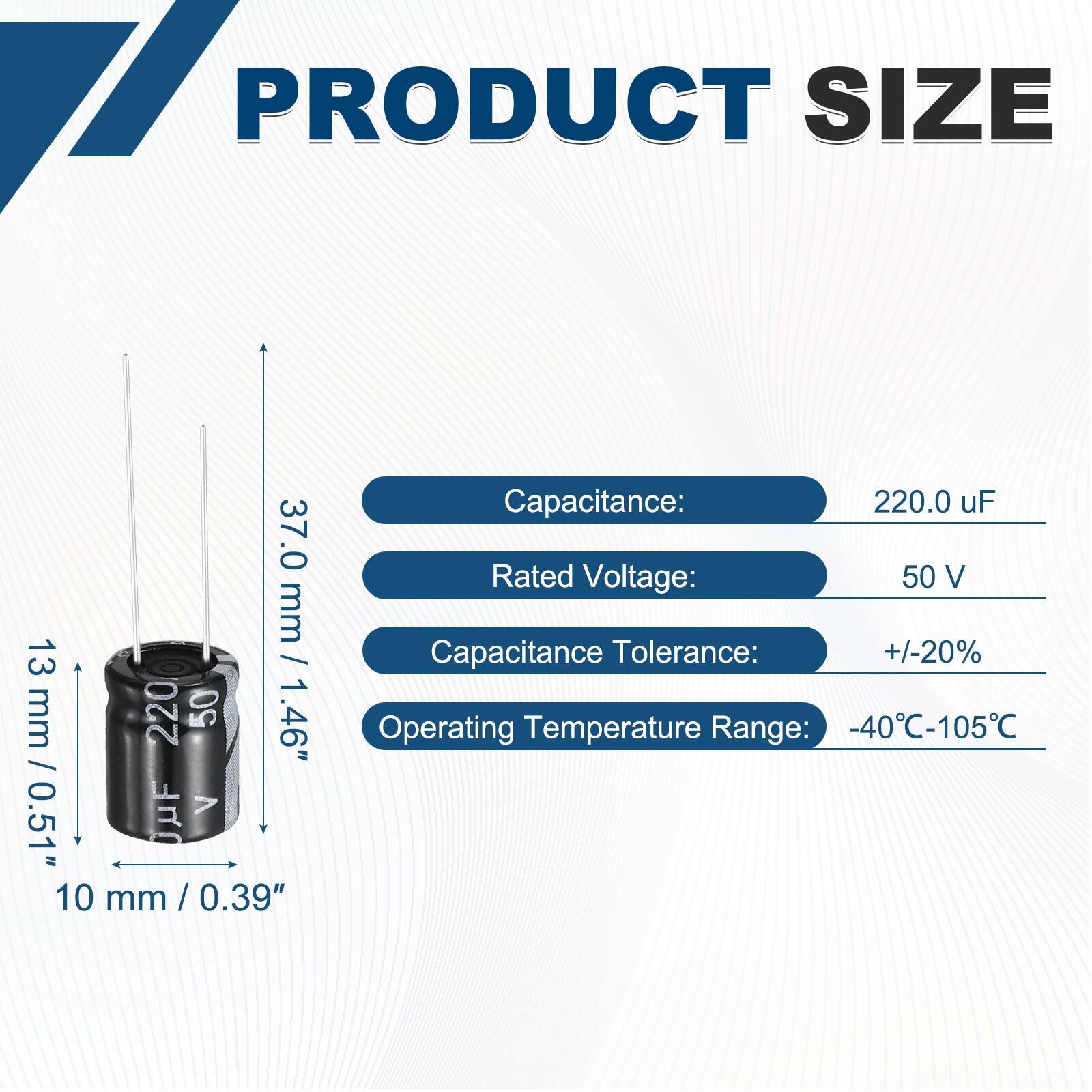 PRODUCT SIZE

37.0 mm / 1.46"  
13 mm / 0.51"  
10 mm / 0.39"  

Capacitance: 220.0 uF  
Rated Voltage: 50 V  
Capacitance Tolerance: +/-20%  
Operating Temperature Range: -40°C-105°C