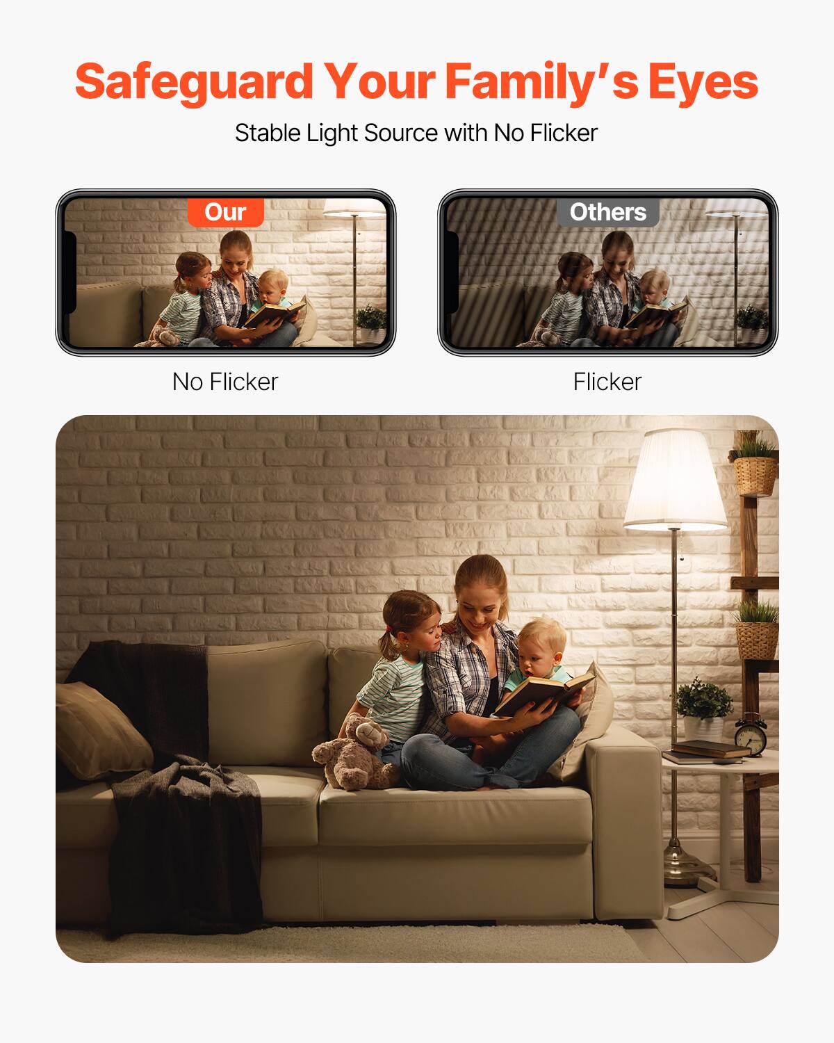 Safeguard Your Family's Eyes  
Stable Light Source with No Flicker  

Our  
No Flicker  

Others  
Flicker