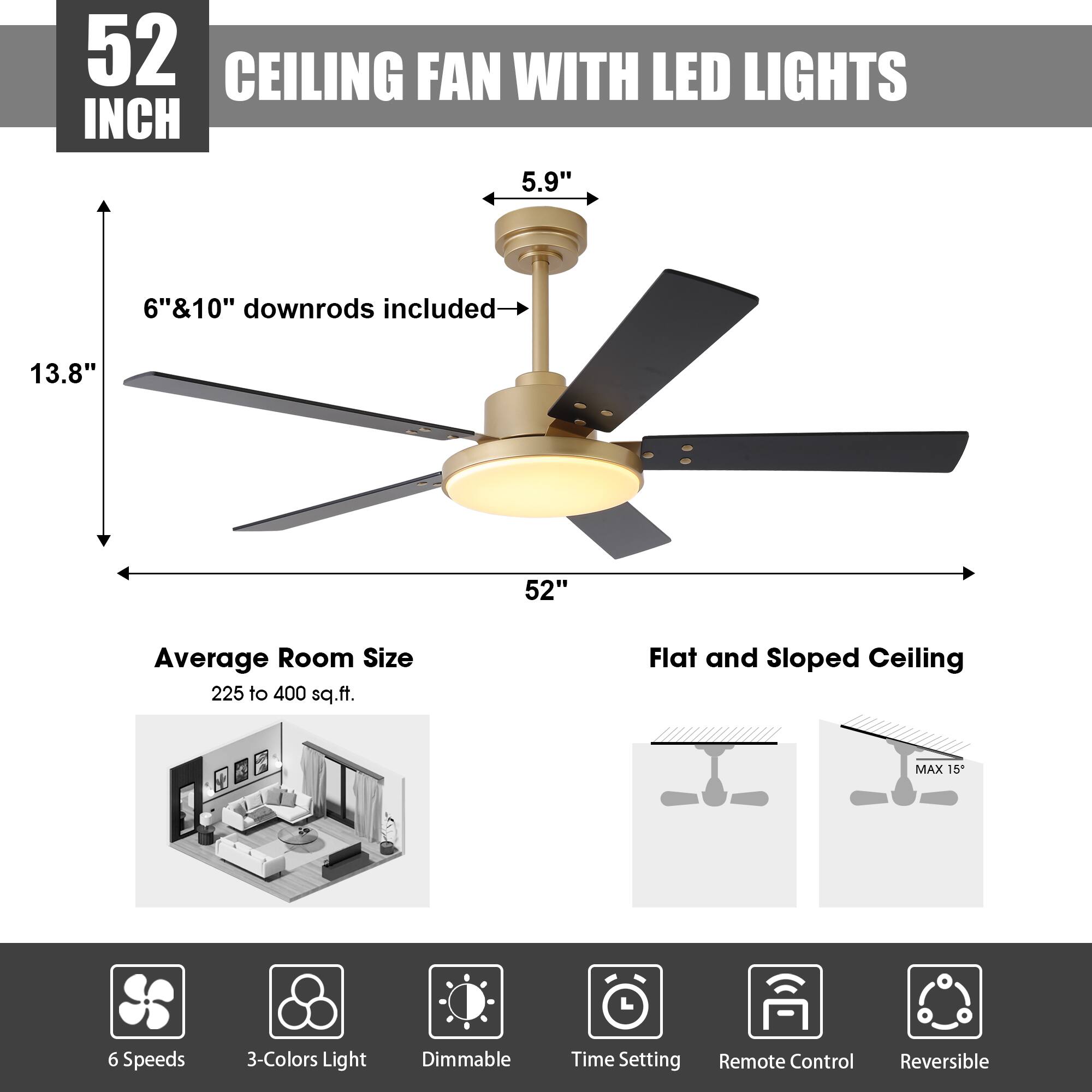 52 INCH CEILING FAN WITH LED LIGHTS

- 5.9" 
- 6" & 10" downrods included
- 13.8"
- 52"
- Average Room Size: 225 to 400 sq.ft.
- Flat and Sloped Ceiling MAX 15°

Features:
- 6 Speeds
- 3-Colors Light
- Dimmable
- Time Setting
- Remote Control
- Reversible