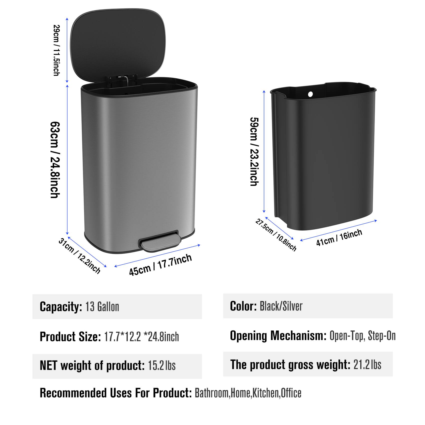 - **Dimensions:**
  - Height: 63cm / 24.8inch
  - Diameter: 45cm / 17.7inch
  - Lid Height: 29cm / 11.5inch
  - Base Diameter: 31cm / 12.2inch
  - Side Height: 59cm / 23.2inch
  - Side Diameter: 27.5cm / 10.8inch

- **Capacity:** 13 Gallon

- **Product Size:** 17.7 * 12.2 * 24.8inch

- **Color:** Black/Silver

- **Opening Mechanism:** Open-Top, Step-On

- **Weight:**
  - NET weight of product: 15.2lbs
  - The product gross weight: 21.2lbs

- **Recommended Uses For Product:** Bathroom, Home, Kitchen, Office