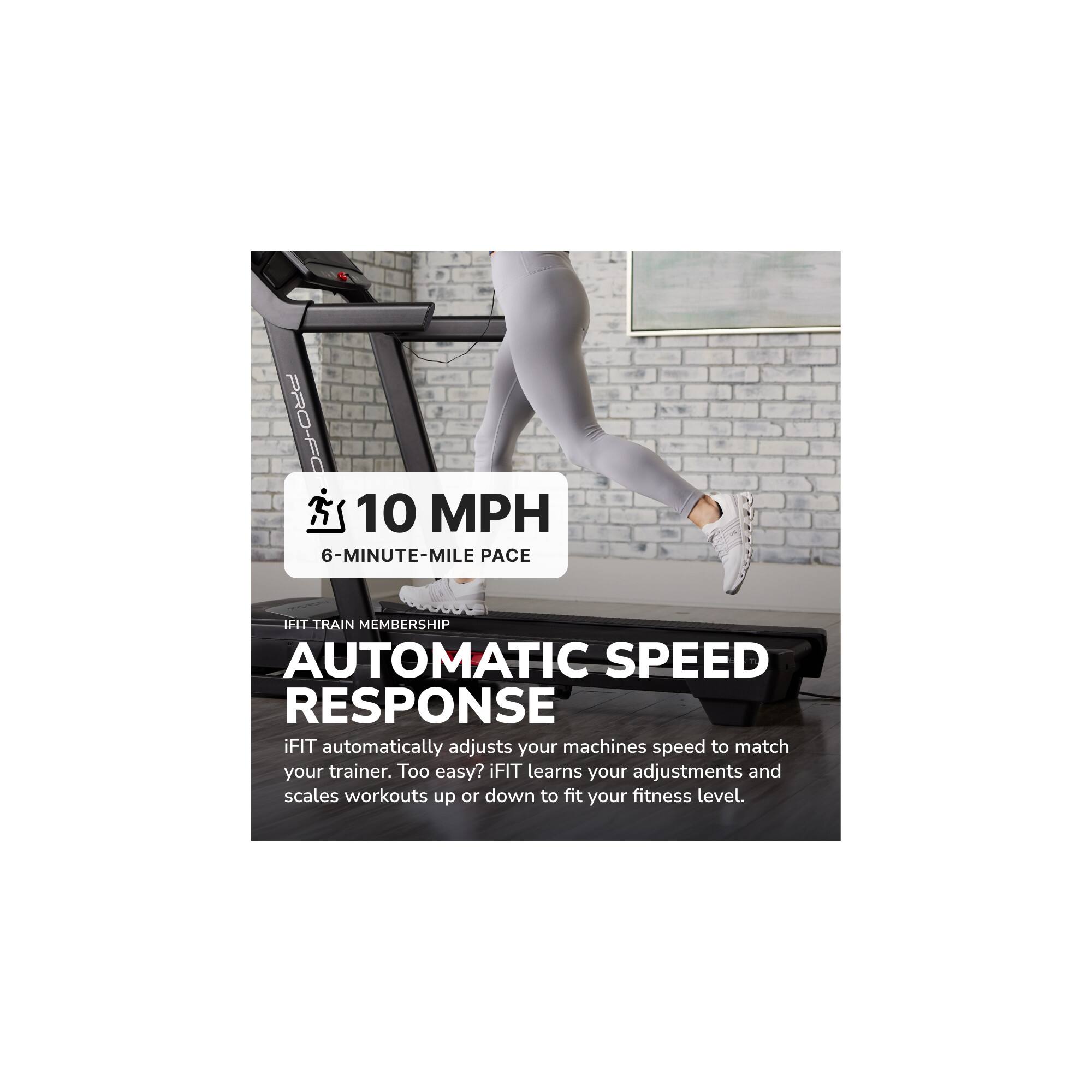 PRO-FC  
10 MPH  
6-MINUTE-MILE PACE  

IFIT TRAIN MEMBERSHIP  
AUTOMATIC SPEED RESPONSE  

iFIT automatically adjusts your machines speed to match your trainer. Too easy? iFIT learns your adjustments and scales workouts up or down to fit your fitness level.