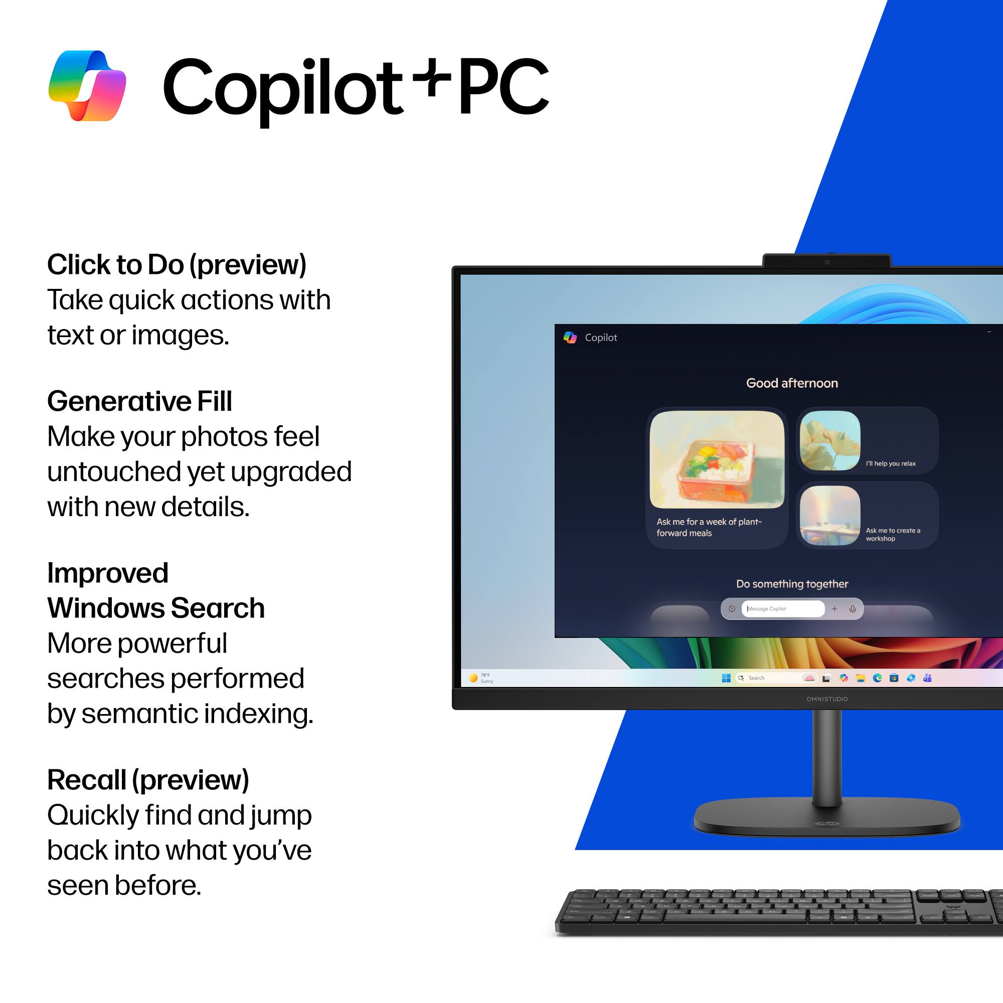 Copilot + PC

Click to Do (preview)  
Take quick actions with text or images.

Generative Fill  
Make your photos feel untouched yet upgraded with new details.

Improved Windows Search  
More powerful searches performed by semantic indexing.

Recall (preview)  
Quickly find and jump back into what you've seen before.