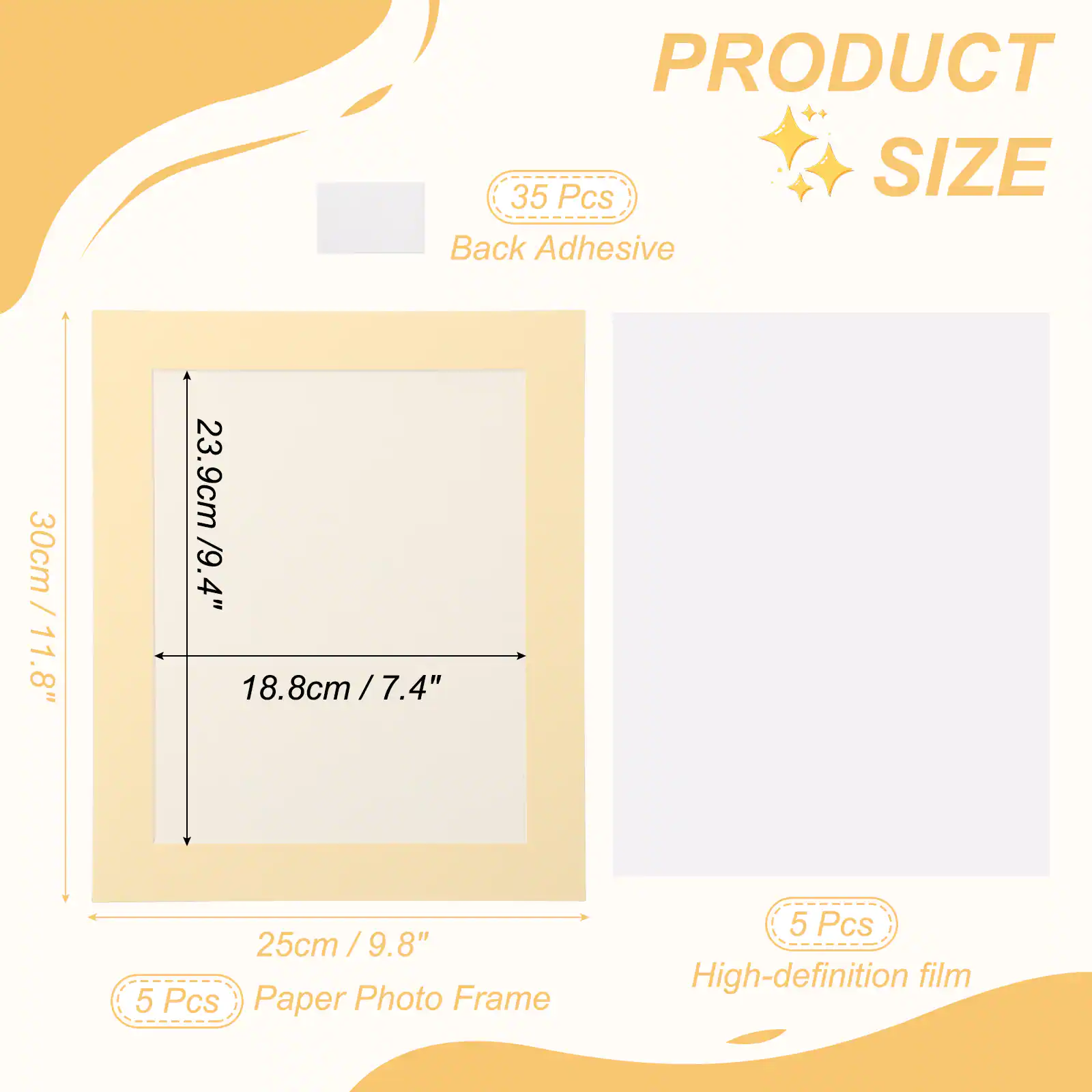 PRODUCT SIZE

35 Pcs Back Adhesive

30cm / 11.8" x 23.9cm / 9.4" x 18.8cm / 7.4" x 25cm / 9.8"

5 Pcs Paper Photo Frame

5 Pcs High-definition film