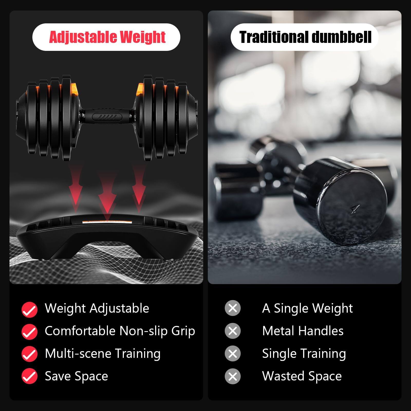 Adjustable Weight  
Traditional dumbbell  

Weight Adjustable  
Comfortable Non-slip Grip  
Multi-scene Training  
Save Space  

A Single Weight  
Metal Handles  
Single Training  
Wasted Space