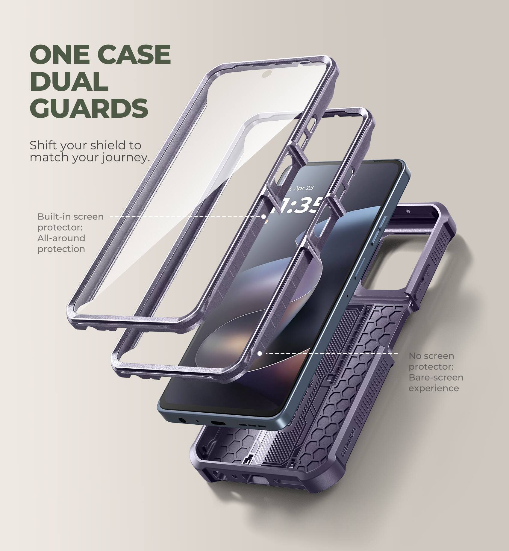 ONE CASE DUAL GUARDS  
Shift your shield to match your journey.  

Built-in screen protector: All-around protection  

No screen protector: Bare-screen experience  

DEXNOR