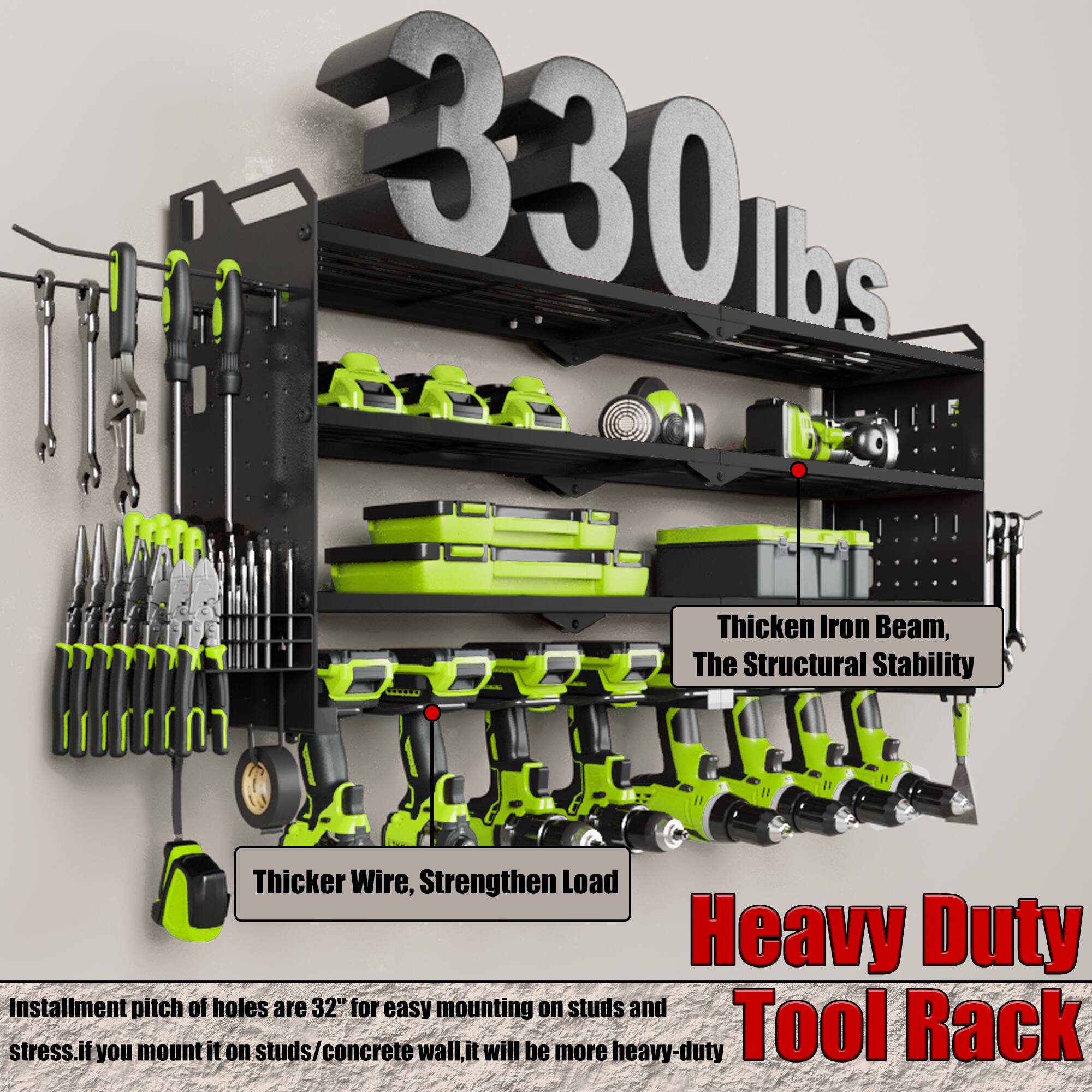 330 lbs

Thicken Iron Beam, The Structural Stability

Thicker Wire, Strengthen Load

Heavy Duty Tool Rack

Installment pitch of holes are 32" for easy mounting on studs and stress. If you mount it on studs/concrete wall, it will be more heavy-duty.