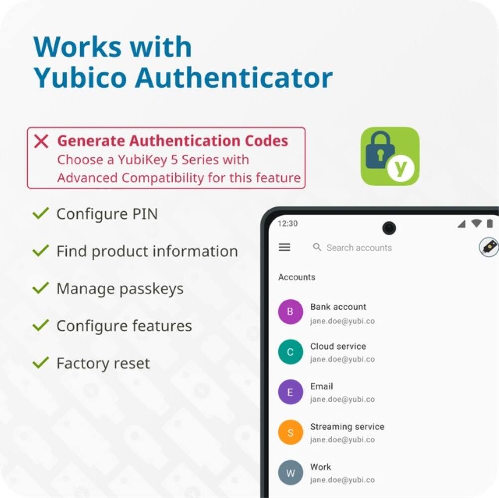Works with Yubico Authenticator X Generate Authentication Codes Choose a YubiKey 5 Series with Advanced Compatibility for this feature? Configure PIN Find product information Search accounts Manage passkeys Configure features Factory reset Accounts Bank account jane.doe@yubi.co Cloud service jane.doe@yubi.co Email E jane.doe@yubi.co Streaming service S jane.doe@yubi.co Work W jane.doe@yubi.co