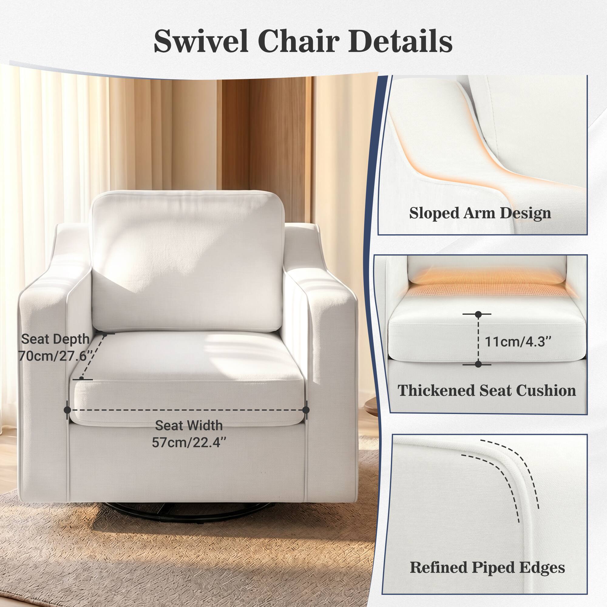 Swivel Chair Details

- Sloped Arm Design
- Seat Depth: 70cm/27.6"
- Seat Width: 57cm/22.4"
- 11cm/4.3" Thickened Seat Cushion
- Refined Piped Edges