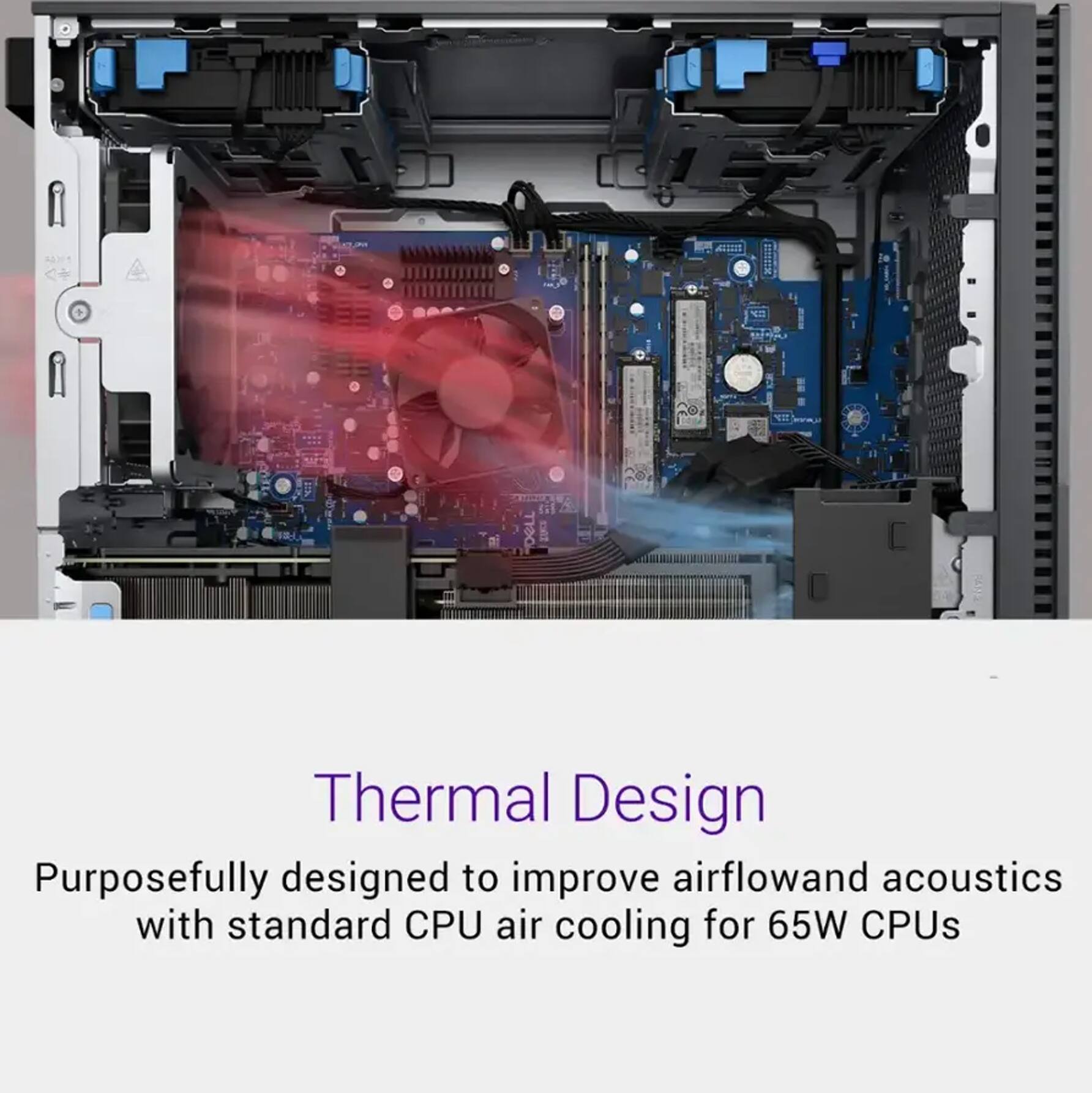 Thermal Design  
Purposefully designed to improve airflow and acoustics with standard CPU air cooling for 65W CPUs