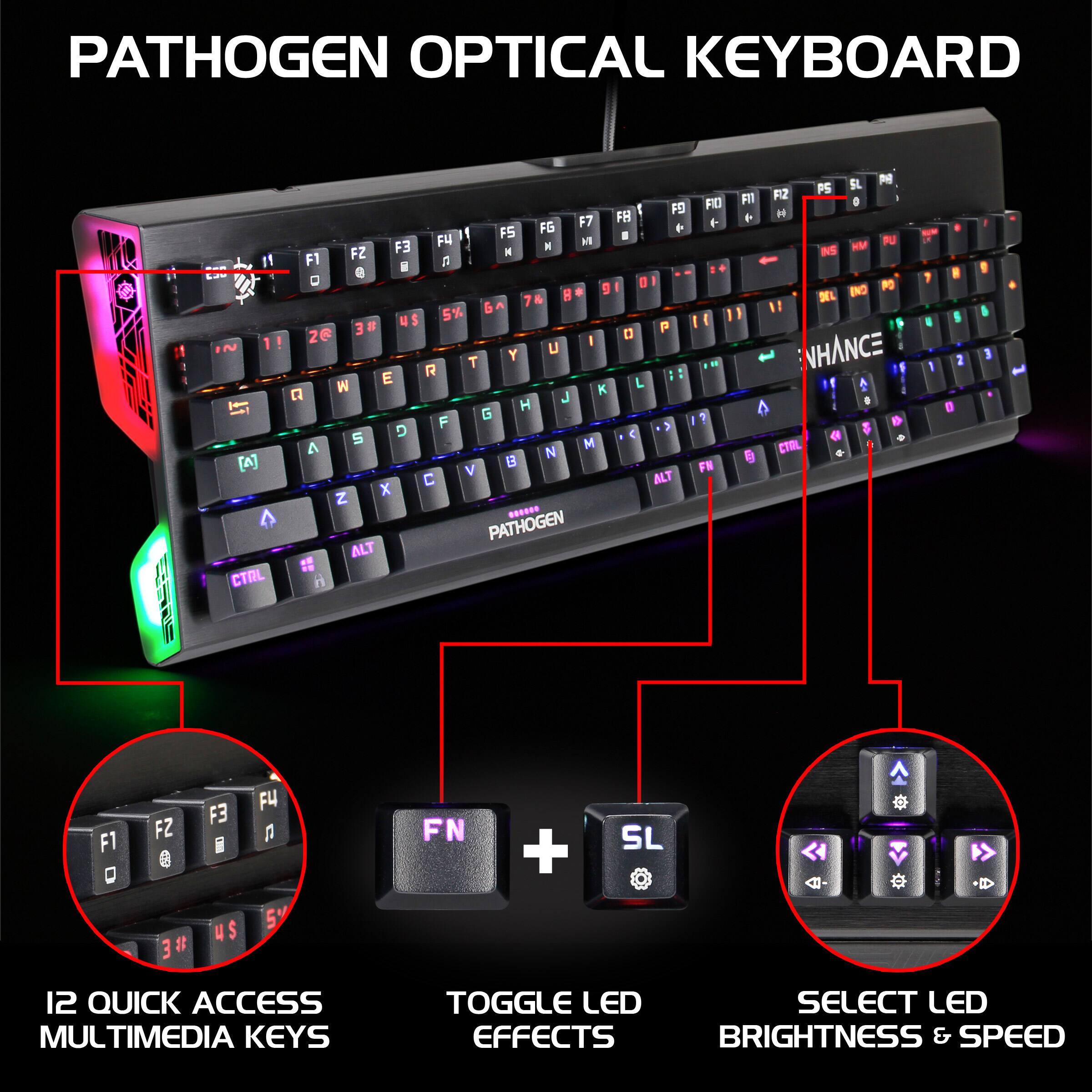 PATHOGEN OPTICAL KEYBOARD

- 12 QUICK ACCESS MULTIMEDIA KEYS
- TOGGLE LED EFFECTS
- SELECT LED BRIGHTNESS & SPEED

PATHOGEN OPTICAL KEYBOARD D1 - L2 ~ 1 [A] CTAL FO F7 FB FS FG P Fu X FZ F3 N F1 A H D d H . 9 7 5% & # N$ P 26 I Y u T R 1 E L M K a J H G F D S M A N E V C ALT X Z ...... PATHOGEN ALT FID + ? FR FIl e SL N PS FIZ a H PU NS HM INO P DEL NHANCE . CTRL 1 I 1 1 F1 D FZ e 3# 3 # F3 I US FU a 5% FN + SL - A 12 QUICK ACCESS MULTIMEDIA KEYS TOGGLE LED EFFECTS BRIGHTNESS & SPEED