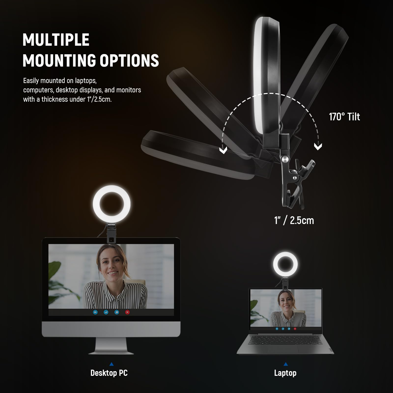 **MULTIPLE MOUNTING OPTIONS**

Easily mounted on laptops, computers, desktop displays, and monitors with a thickness under 1/2.5cm.

- 170° Tilt
- 1" / 2.5cm

**Desktop PC**

**Laptop**