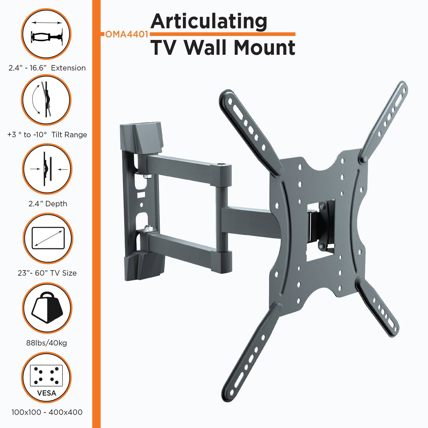 Articulating TV Wall Mount

OMA4401

- 2.4" - 16.6" Extension
- +3° to -10° Tilt Range
- 2.4" Depth
- 23" - 60" TV Size
- 88lbs/40kg
- VESA 100x100 - 400x400